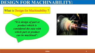 What is Design for Machinability ?
DESIGN FOR MACHINABILITY:
“It is design of part or
product which is
considered the ease with
which part or product
can be machined“.
DFMA 3
 