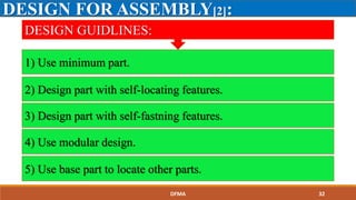 DESIGN FOR ASSEMBLY[2]:
1) Use minimum part.
2) Design part with self-locating features.
3) Design part with self-fastning features.
4) Use modular design.
5) Use base part to locate other parts.
DESIGN GUIDLINES:
DFMA 32
 