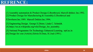 REFRENCE:
[1] Assembly automation & Product Design.G.Boothroyd, Marcell dekker, Inc.1992.
[2] Product Design for Manufacturing & Assembly.G.Boothroyd and
P.Dewhurst.Inc.1989. Marcell Dekker.Inc.1994.
[3] Engineering Design. George E.Dieter, Linda C. Schmidt.
[4] https://en.m.wikipedia.org/wiki/Design_for_assembly.
[5] National Programme On Technology Enhanced Learning. nptl.ac.in
[6] Design for cost (Article).Edwin B.Dean, R.Unal (1991).
DFMA 38
 