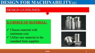 DESIGN FOR MACHINABILITY[2]:
DESIGN GUIDLINES:
2) CHOICE OF MATERIAL:
 Choose material with
minimum cost.
 Utilize raw material in the
standard form supplier.
DFMA 6
 