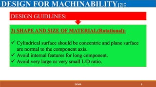 DESIGN FOR MACHINABILITY[2]:
DESIGN GUIDLINES:
3) SHAPE AND SIZE OF MATERIAL(Rotational):
 Cylindrical surface should be concentric and plane surface
are normal to the component axis.
 Avoid internal features for long component.
 Avoid very large or very small L/D ratio.
DFMA 9
 