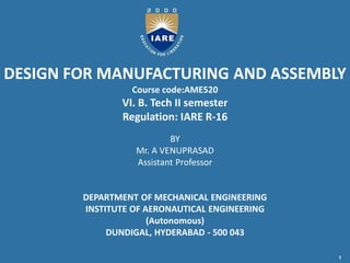 DESIGN FOR MANUFACTURING AND ASSEMBLY
Course code:AME520
VI. B. Tech II semester
Regulation: IARE R-16
BY
Mr. A VENUPRASAD
Assistant Professor
DEPARTMENT OF MECHANICAL ENGINEERING
INSTITUTE OF AERONAUTICAL ENGINEERING
(Autonomous)
DUNDIGAL, HYDERABAD - 500 043
1
 