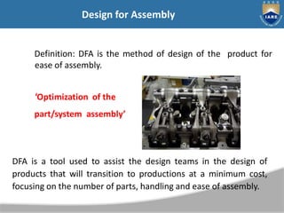 Definition: DFA is the method of design of the product for
ease of assembly.
‘Optimization of the
part/system assembly’
DFA is a tool used to assist the design teams in the design of
products that will transition to productions at a minimum cost,
focusing on the number of parts, handling and ease of assembly.
Design for Assembly
 