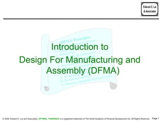 Edward C. Lai
                                                                                                                                                 & Associates




                                                                             es
                                                                 MA P rincipl f parts
                                                           DF               ber o
                                                                     he num fasteners
                        Introduction to                      imize t
                                                     1. Min ize the use o
                                                              im
                                                     2. Min rdize
                                                                             f
                                                                                      s
                                                               da              ponent
                                                      3. Stan difficult com mblies
                                                               id              se
                 Design For Manufacturing and          4. Avo odular subas arts
                                                                m
                                                       5. Use ultifunctiona n's
                                                                 m
                                                                                lp
                                                                                tio
                                                        6. Use ize reorienta ures
                       Assembly (DFMA)                           im
                                                         7. Min lf-locating fe
                                                                  se
                                                         8. Use special tooli
                                                                  id
                                                                                  at
                                                                                  ng
                                                                                  ty        ps
                                                          9. Avo e accessibili & process ste
                                                                  vid         ations
                                                          10. Pro      ze oper
                                                                  nimi
                                                           11. Mi




© 2009, Edward C. Lai and Associates. OPTIMAL THINKING® is a registered trademark of The World Academy of Personal Development Inc. All Rights Reserved.   Page 1
 