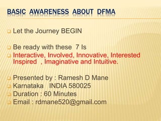 BASIC AWARENESS ABOUT DFMA
 Let the Journey BEGIN
 Be ready with these 7 Is
 Interactive, Involved, Innovative, Interested
Inspired , Imaginative and Intuitive.
 Presented by : Ramesh D Mane
 Karnataka INDIA 580025
 Duration : 60 Minutes
 Email : rdmane520@gmail.com
 