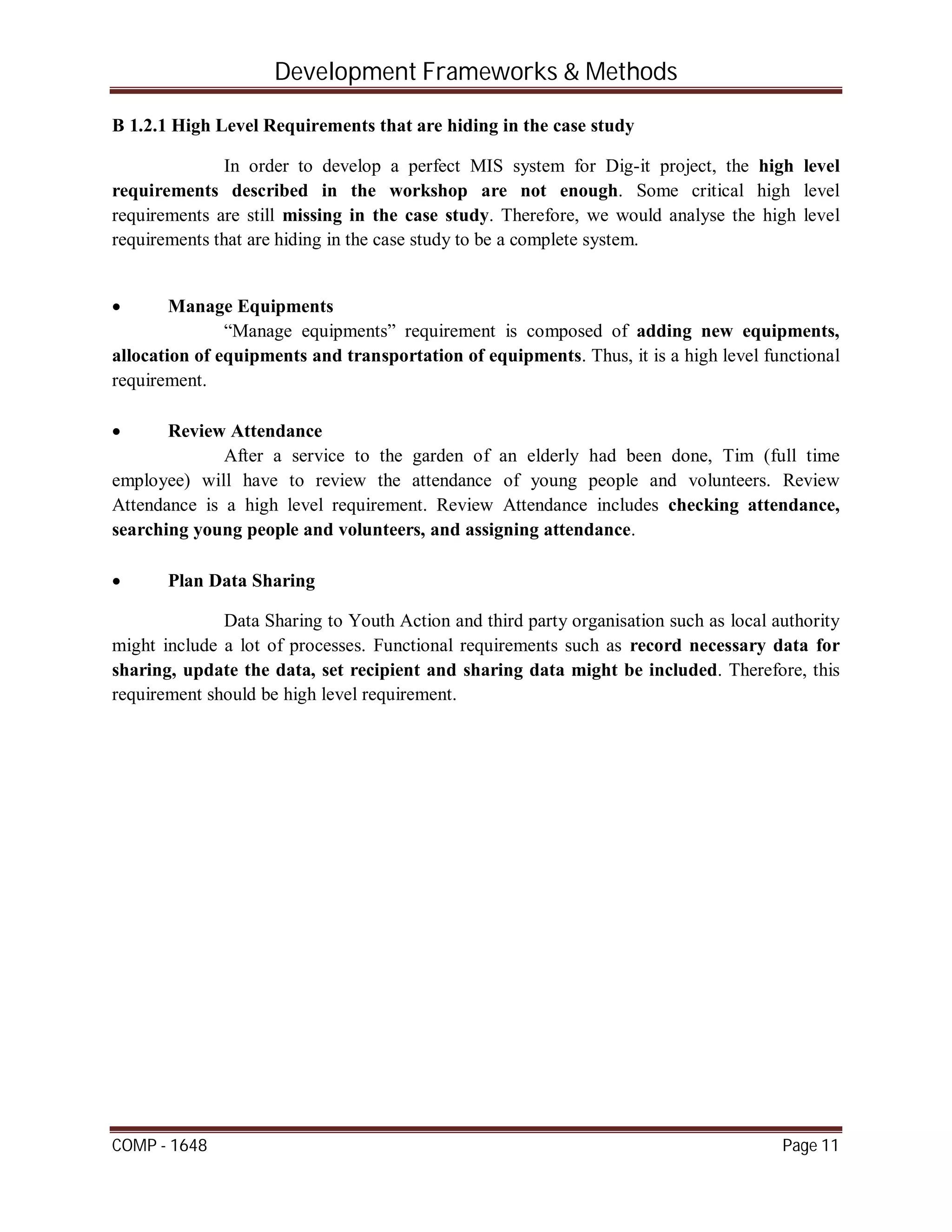 Development Frameworks & Methods
COMP - 1648 Page 11
B 1.2.1 High Level Requirements that are hiding in the case study
In order to develop a perfect MIS system for Dig-it project, the high level
requirements described in the workshop are not enough. Some critical high level
requirements are still missing in the case study. Therefore, we would analyse the high level
requirements that are hiding in the case study to be a complete system.
 Manage Equipments
“Manage equipments” requirement is composed of adding new equipments,
allocation of equipments and transportation of equipments. Thus, it is a high level functional
requirement.
 Review Attendance
After a service to the garden of an elderly had been done, Tim (full time
employee) will have to review the attendance of young people and volunteers. Review
Attendance is a high level requirement. Review Attendance includes checking attendance,
searching young people and volunteers, and assigning attendance.
 Plan Data Sharing
Data Sharing to Youth Action and third party organisation such as local authority
might include a lot of processes. Functional requirements such as record necessary data for
sharing, update the data, set recipient and sharing data might be included. Therefore, this
requirement should be high level requirement.
 