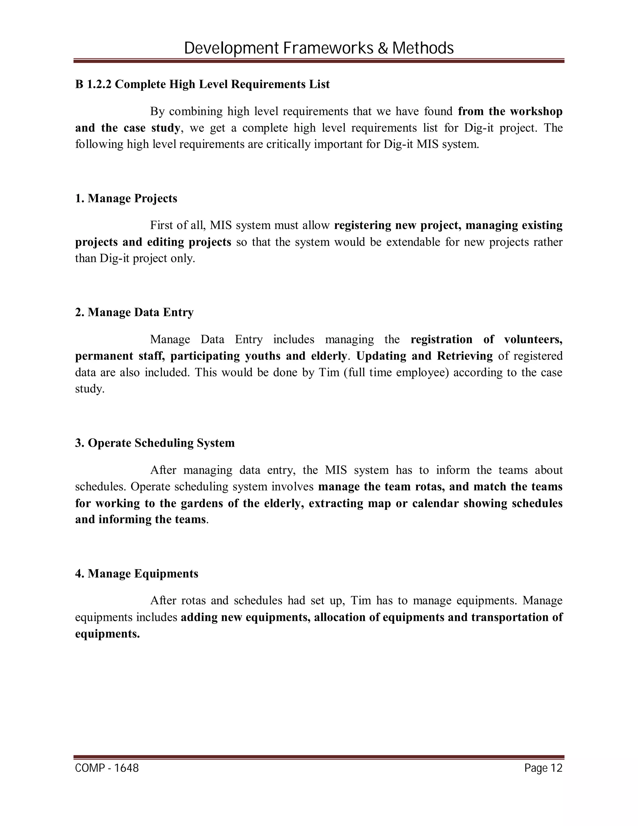 Development Frameworks & Methods
COMP - 1648 Page 12
B 1.2.2 Complete High Level Requirements List
By combining high level requirements that we have found from the workshop
and the case study, we get a complete high level requirements list for Dig-it project. The
following high level requirements are critically important for Dig-it MIS system.
1. Manage Projects
First of all, MIS system must allow registering new project, managing existing
projects and editing projects so that the system would be extendable for new projects rather
than Dig-it project only.
2. Manage Data Entry
Manage Data Entry includes managing the registration of volunteers,
permanent staff, participating youths and elderly. Updating and Retrieving of registered
data are also included. This would be done by Tim (full time employee) according to the case
study.
3. Operate Scheduling System
After managing data entry, the MIS system has to inform the teams about
schedules. Operate scheduling system involves manage the team rotas, and match the teams
for working to the gardens of the elderly, extracting map or calendar showing schedules
and informing the teams.
4. Manage Equipments
After rotas and schedules had set up, Tim has to manage equipments. Manage
equipments includes adding new equipments, allocation of equipments and transportation of
equipments.
 