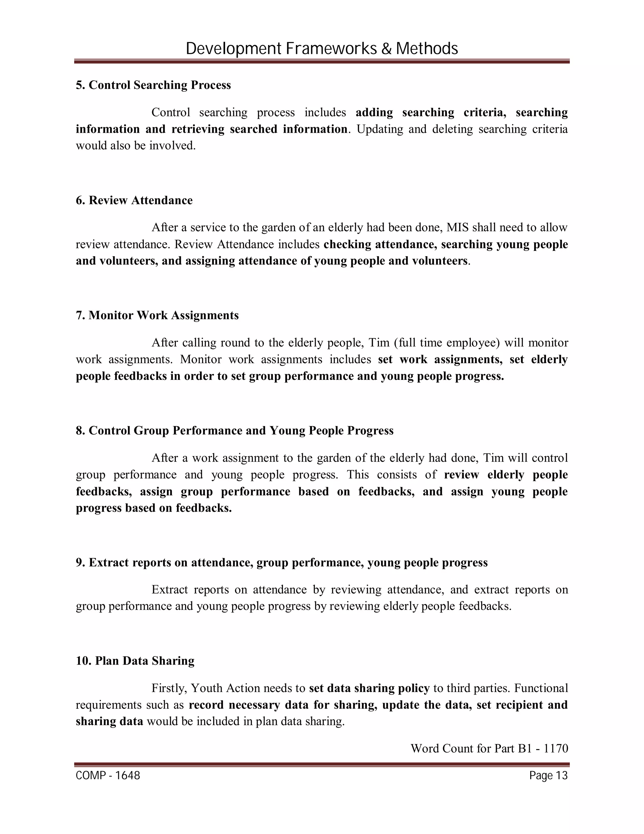 Development Frameworks & Methods
COMP - 1648 Page 13
5. Control Searching Process
Control searching process includes adding searching criteria, searching
information and retrieving searched information. Updating and deleting searching criteria
would also be involved.
6. Review Attendance
After a service to the garden of an elderly had been done, MIS shall need to allow
review attendance. Review Attendance includes checking attendance, searching young people
and volunteers, and assigning attendance of young people and volunteers.
7. Monitor Work Assignments
After calling round to the elderly people, Tim (full time employee) will monitor
work assignments. Monitor work assignments includes set work assignments, set elderly
people feedbacks in order to set group performance and young people progress.
8. Control Group Performance and Young People Progress
After a work assignment to the garden of the elderly had done, Tim will control
group performance and young people progress. This consists of review elderly people
feedbacks, assign group performance based on feedbacks, and assign young people
progress based on feedbacks.
9. Extract reports on attendance, group performance, young people progress
Extract reports on attendance by reviewing attendance, and extract reports on
group performance and young people progress by reviewing elderly people feedbacks.
10. Plan Data Sharing
Firstly, Youth Action needs to set data sharing policy to third parties. Functional
requirements such as record necessary data for sharing, update the data, set recipient and
sharing data would be included in plan data sharing.
Word Count for Part B1 - 1170
 