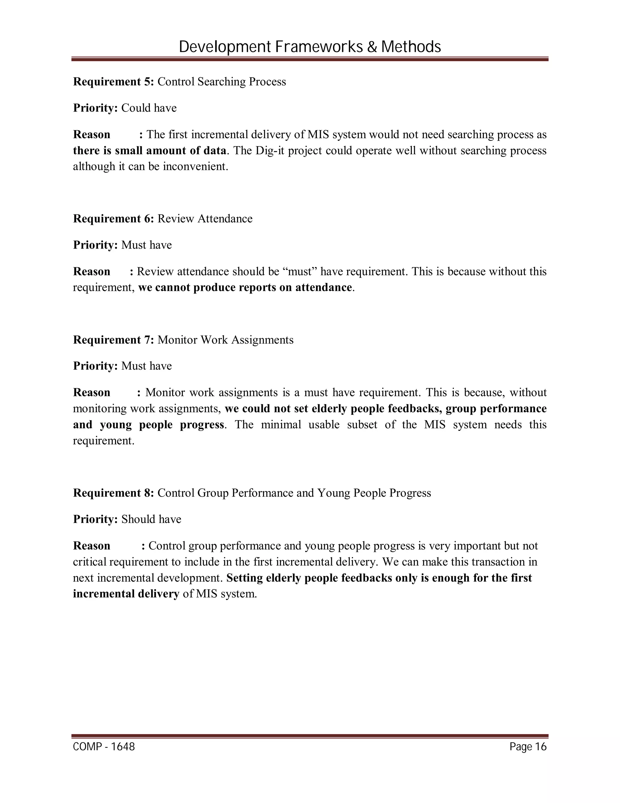 Development Frameworks & Methods
COMP - 1648 Page 16
Requirement 5: Control Searching Process
Priority: Could have
Reason : The first incremental delivery of MIS system would not need searching process as
there is small amount of data. The Dig-it project could operate well without searching process
although it can be inconvenient.
Requirement 6: Review Attendance
Priority: Must have
Reason : Review attendance should be “must” have requirement. This is because without this
requirement, we cannot produce reports on attendance.
Requirement 7: Monitor Work Assignments
Priority: Must have
Reason : Monitor work assignments is a must have requirement. This is because, without
monitoring work assignments, we could not set elderly people feedbacks, group performance
and young people progress. The minimal usable subset of the MIS system needs this
requirement.
Requirement 8: Control Group Performance and Young People Progress
Priority: Should have
Reason : Control group performance and young people progress is very important but not
critical requirement to include in the first incremental delivery. We can make this transaction in
next incremental development. Setting elderly people feedbacks only is enough for the first
incremental delivery of MIS system.
 