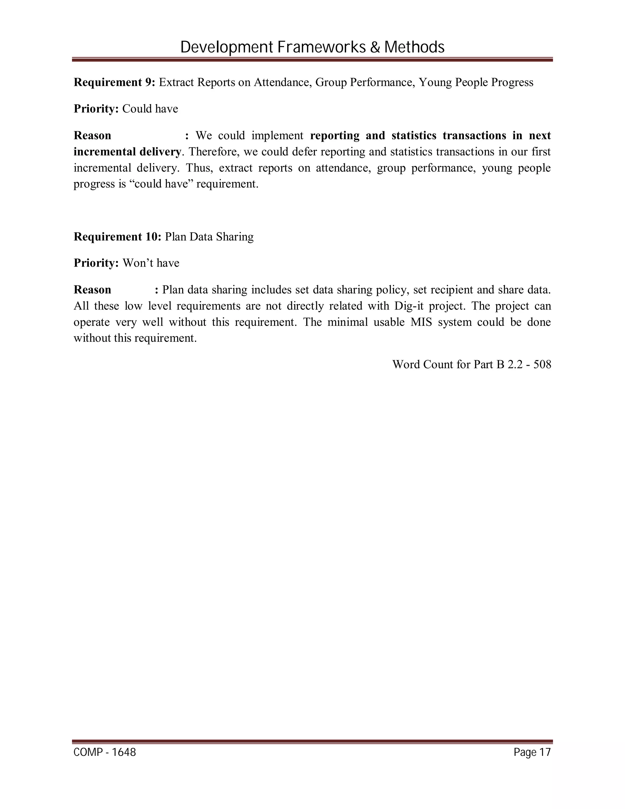 Development Frameworks & Methods
COMP - 1648 Page 17
Requirement 9: Extract Reports on Attendance, Group Performance, Young People Progress
Priority: Could have
Reason : We could implement reporting and statistics transactions in next
incremental delivery. Therefore, we could defer reporting and statistics transactions in our first
incremental delivery. Thus, extract reports on attendance, group performance, young people
progress is “could have” requirement.
Requirement 10: Plan Data Sharing
Priority: Won’t have
Reason : Plan data sharing includes set data sharing policy, set recipient and share data.
All these low level requirements are not directly related with Dig-it project. The project can
operate very well without this requirement. The minimal usable MIS system could be done
without this requirement.
Word Count for Part B 2.2 - 508
 