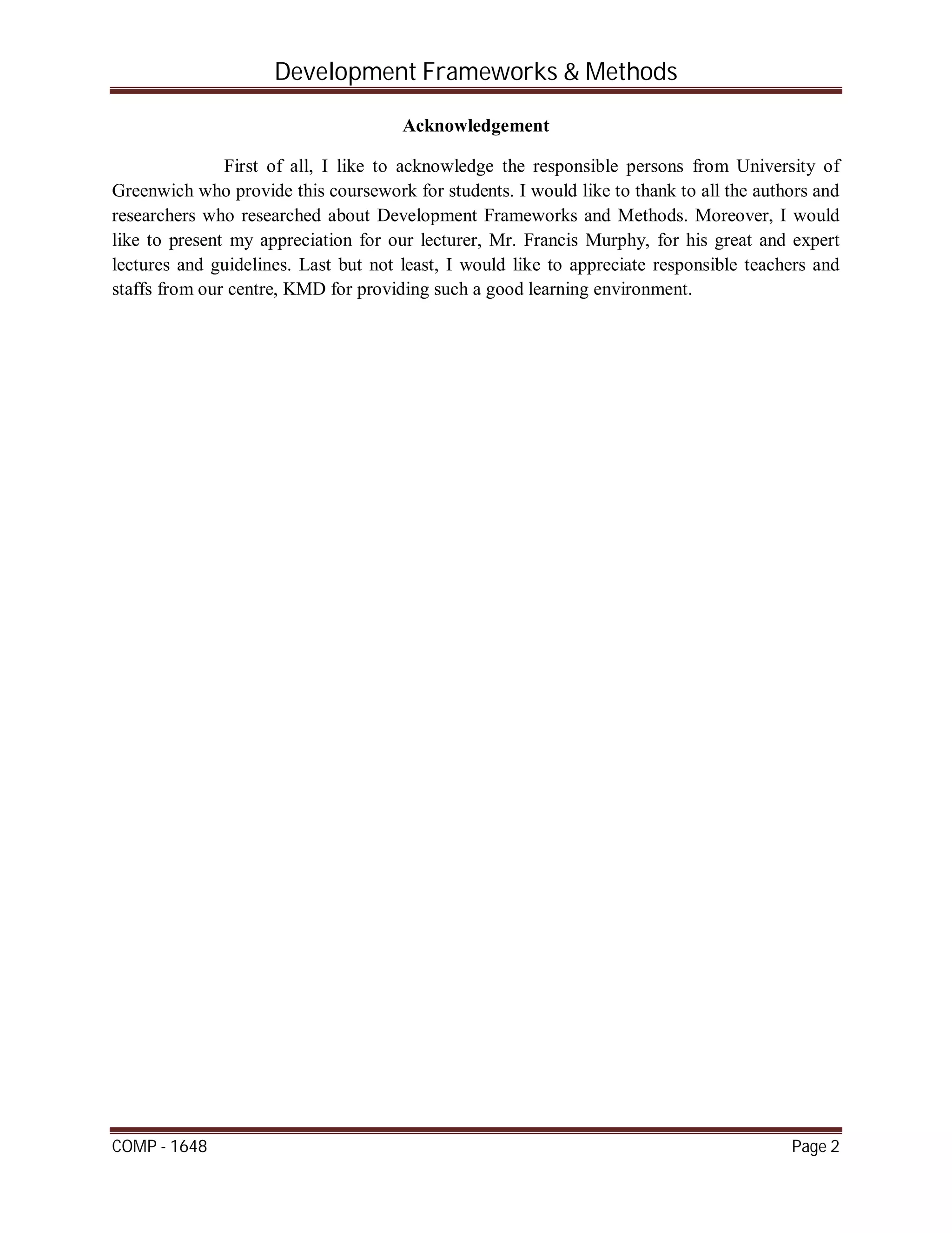 Development Frameworks & Methods
COMP - 1648 Page 2
Acknowledgement
First of all, I like to acknowledge the responsible persons from University of
Greenwich who provide this coursework for students. I would like to thank to all the authors and
researchers who researched about Development Frameworks and Methods. Moreover, I would
like to present my appreciation for our lecturer, Mr. Francis Murphy, for his great and expert
lectures and guidelines. Last but not least, I would like to appreciate responsible teachers and
staffs from our centre, KMD for providing such a good learning environment.
 