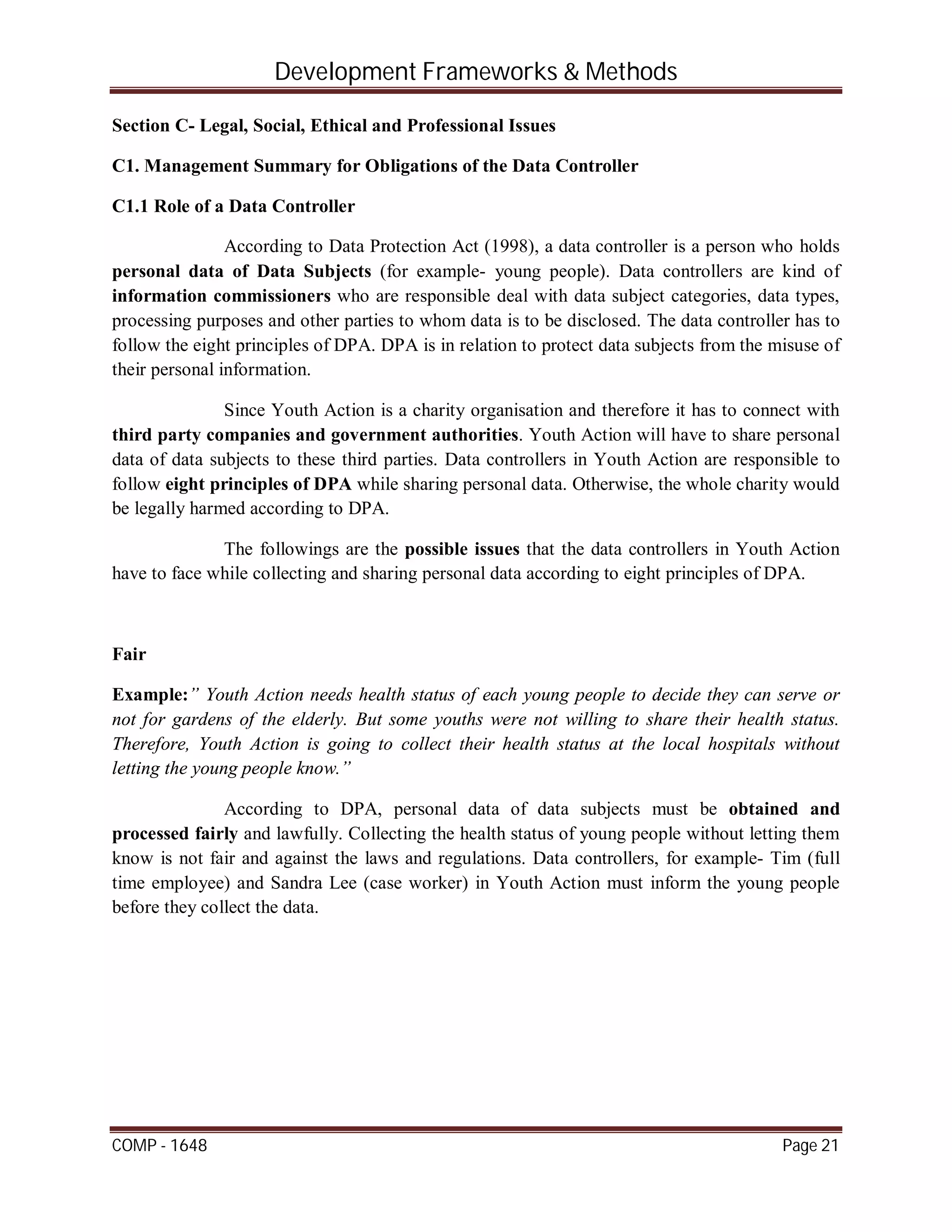 Development Frameworks & Methods
COMP - 1648 Page 21
Section C- Legal, Social, Ethical and Professional Issues
C1. Management Summary for Obligations of the Data Controller
C1.1 Role of a Data Controller
According to Data Protection Act (1998), a data controller is a person who holds
personal data of Data Subjects (for example- young people). Data controllers are kind of
information commissioners who are responsible deal with data subject categories, data types,
processing purposes and other parties to whom data is to be disclosed. The data controller has to
follow the eight principles of DPA. DPA is in relation to protect data subjects from the misuse of
their personal information.
Since Youth Action is a charity organisation and therefore it has to connect with
third party companies and government authorities. Youth Action will have to share personal
data of data subjects to these third parties. Data controllers in Youth Action are responsible to
follow eight principles of DPA while sharing personal data. Otherwise, the whole charity would
be legally harmed according to DPA.
The followings are the possible issues that the data controllers in Youth Action
have to face while collecting and sharing personal data according to eight principles of DPA.
Fair
Example:” Youth Action needs health status of each young people to decide they can serve or
not for gardens of the elderly. But some youths were not willing to share their health status.
Therefore, Youth Action is going to collect their health status at the local hospitals without
letting the young people know.”
According to DPA, personal data of data subjects must be obtained and
processed fairly and lawfully. Collecting the health status of young people without letting them
know is not fair and against the laws and regulations. Data controllers, for example- Tim (full
time employee) and Sandra Lee (case worker) in Youth Action must inform the young people
before they collect the data.
 
