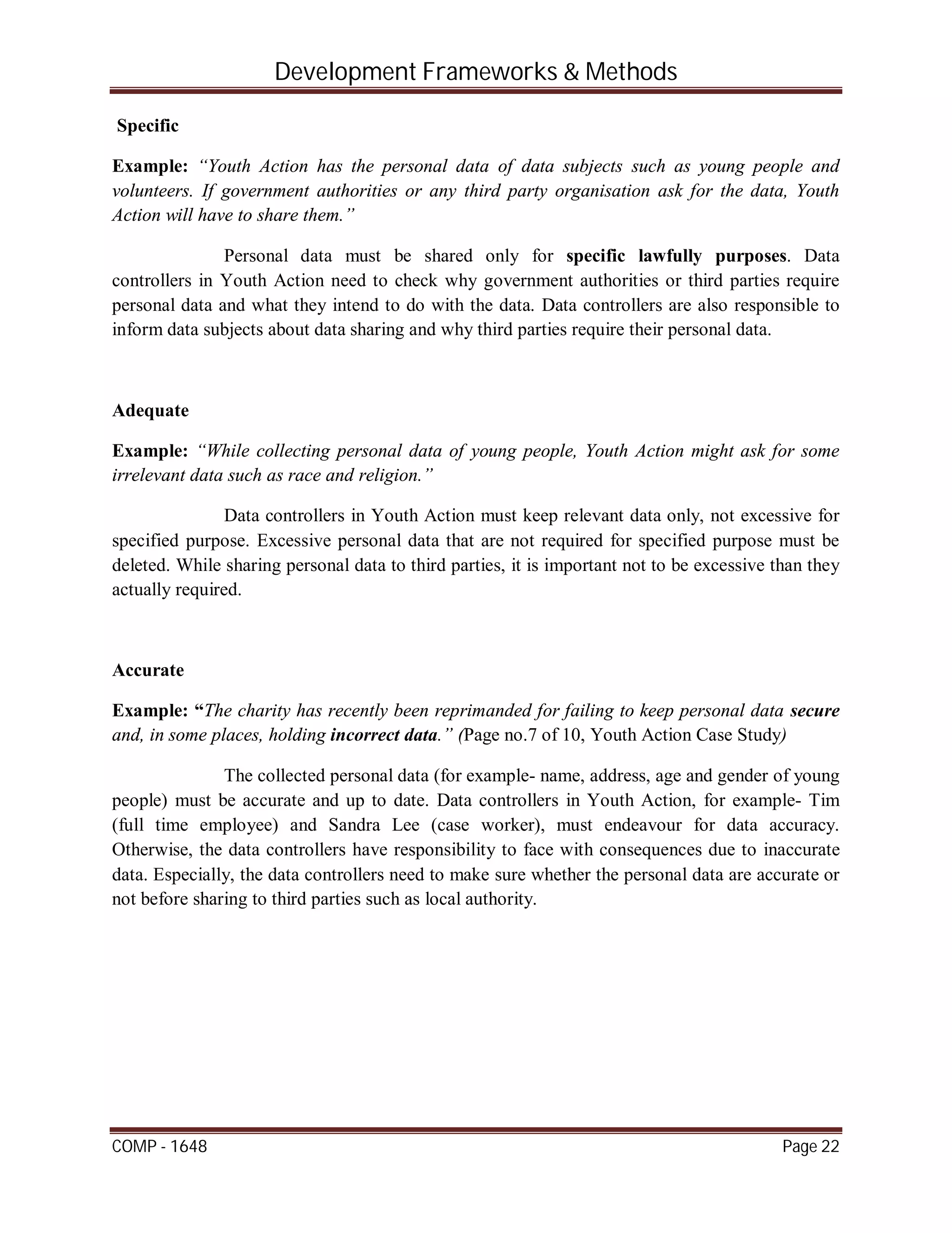 Development Frameworks & Methods
COMP - 1648 Page 22
Specific
Example: “Youth Action has the personal data of data subjects such as young people and
volunteers. If government authorities or any third party organisation ask for the data, Youth
Action will have to share them.”
Personal data must be shared only for specific lawfully purposes. Data
controllers in Youth Action need to check why government authorities or third parties require
personal data and what they intend to do with the data. Data controllers are also responsible to
inform data subjects about data sharing and why third parties require their personal data.
Adequate
Example: “While collecting personal data of young people, Youth Action might ask for some
irrelevant data such as race and religion.”
Data controllers in Youth Action must keep relevant data only, not excessive for
specified purpose. Excessive personal data that are not required for specified purpose must be
deleted. While sharing personal data to third parties, it is important not to be excessive than they
actually required.
Accurate
Example: “The charity has recently been reprimanded for failing to keep personal data secure
and, in some places, holding incorrect data.” (Page no.7 of 10, Youth Action Case Study)
The collected personal data (for example- name, address, age and gender of young
people) must be accurate and up to date. Data controllers in Youth Action, for example- Tim
(full time employee) and Sandra Lee (case worker), must endeavour for data accuracy.
Otherwise, the data controllers have responsibility to face with consequences due to inaccurate
data. Especially, the data controllers need to make sure whether the personal data are accurate or
not before sharing to third parties such as local authority.
 