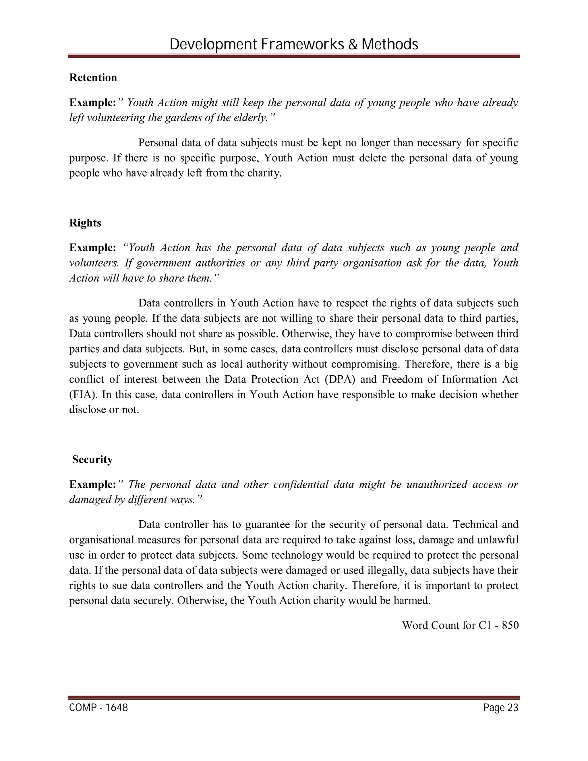 Development Frameworks & Methods
COMP - 1648 Page 23
Retention
Example:” Youth Action might still keep the personal data of young people who have already
left volunteering the gardens of the elderly.”
Personal data of data subjects must be kept no longer than necessary for specific
purpose. If there is no specific purpose, Youth Action must delete the personal data of young
people who have already left from the charity.
Rights
Example: “Youth Action has the personal data of data subjects such as young people and
volunteers. If government authorities or any third party organisation ask for the data, Youth
Action will have to share them.”
Data controllers in Youth Action have to respect the rights of data subjects such
as young people. If the data subjects are not willing to share their personal data to third parties,
Data controllers should not share as possible. Otherwise, they have to compromise between third
parties and data subjects. But, in some cases, data controllers must disclose personal data of data
subjects to government such as local authority without compromising. Therefore, there is a big
conflict of interest between the Data Protection Act (DPA) and Freedom of Information Act
(FIA). In this case, data controllers in Youth Action have responsible to make decision whether
disclose or not.
Security
Example:” The personal data and other confidential data might be unauthorized access or
damaged by different ways.”
Data controller has to guarantee for the security of personal data. Technical and
organisational measures for personal data are required to take against loss, damage and unlawful
use in order to protect data subjects. Some technology would be required to protect the personal
data. If the personal data of data subjects were damaged or used illegally, data subjects have their
rights to sue data controllers and the Youth Action charity. Therefore, it is important to protect
personal data securely. Otherwise, the Youth Action charity would be harmed.
Word Count for C1 - 850
 