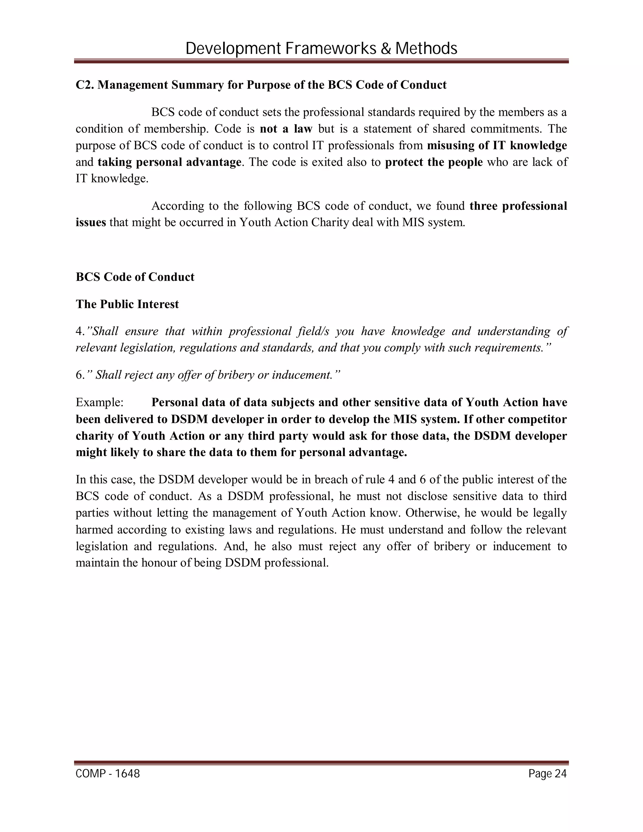 Development Frameworks & Methods
COMP - 1648 Page 24
C2. Management Summary for Purpose of the BCS Code of Conduct
BCS code of conduct sets the professional standards required by the members as a
condition of membership. Code is not a law but is a statement of shared commitments. The
purpose of BCS code of conduct is to control IT professionals from misusing of IT knowledge
and taking personal advantage. The code is exited also to protect the people who are lack of
IT knowledge.
According to the following BCS code of conduct, we found three professional
issues that might be occurred in Youth Action Charity deal with MIS system.
BCS Code of Conduct
The Public Interest
4.”Shall ensure that within professional field/s you have knowledge and understanding of
relevant legislation, regulations and standards, and that you comply with such requirements.”
6.” Shall reject any offer of bribery or inducement.”
Example: Personal data of data subjects and other sensitive data of Youth Action have
been delivered to DSDM developer in order to develop the MIS system. If other competitor
charity of Youth Action or any third party would ask for those data, the DSDM developer
might likely to share the data to them for personal advantage.
In this case, the DSDM developer would be in breach of rule 4 and 6 of the public interest of the
BCS code of conduct. As a DSDM professional, he must not disclose sensitive data to third
parties without letting the management of Youth Action know. Otherwise, he would be legally
harmed according to existing laws and regulations. He must understand and follow the relevant
legislation and regulations. And, he also must reject any offer of bribery or inducement to
maintain the honour of being DSDM professional.
 