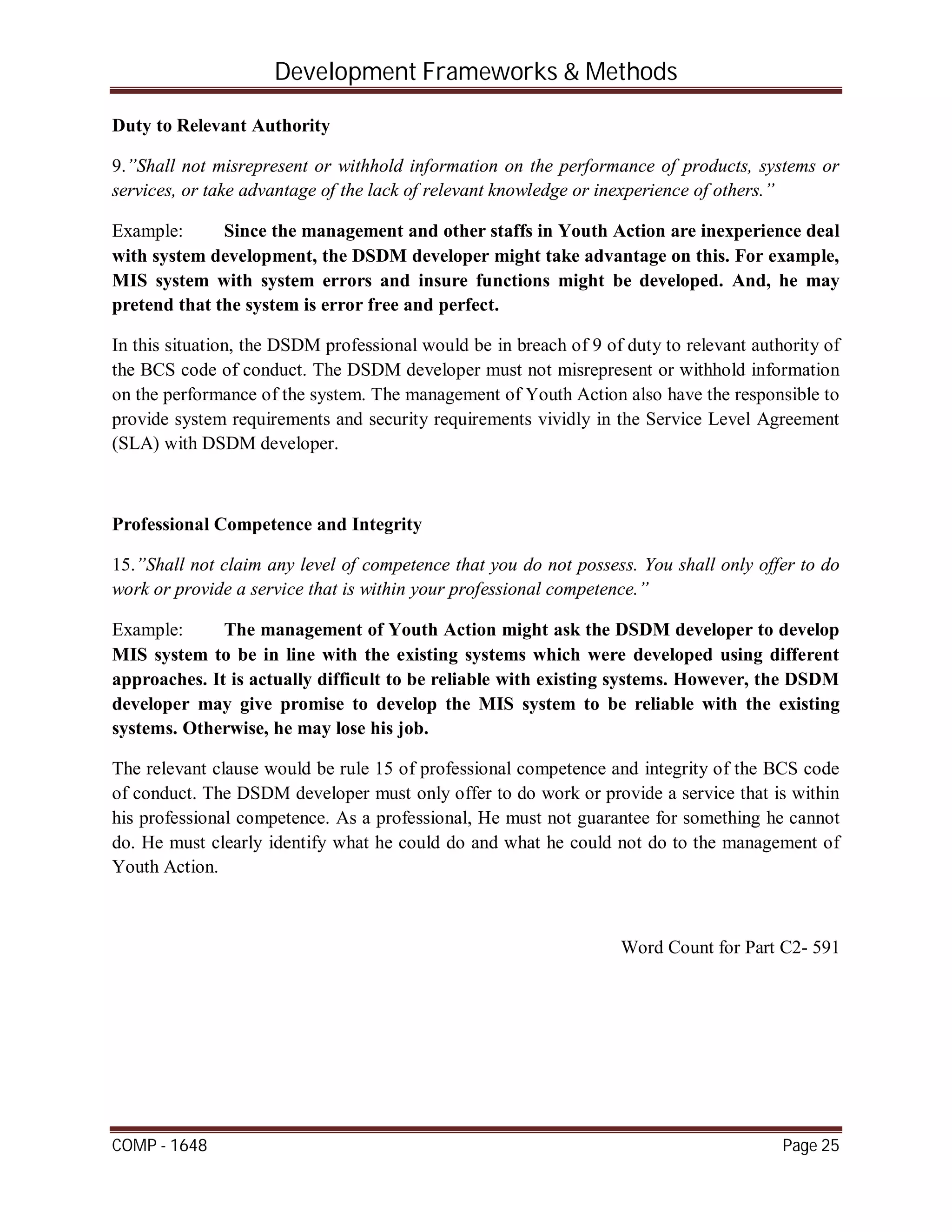 Development Frameworks & Methods
COMP - 1648 Page 25
Duty to Relevant Authority
9.”Shall not misrepresent or withhold information on the performance of products, systems or
services, or take advantage of the lack of relevant knowledge or inexperience of others.”
Example: Since the management and other staffs in Youth Action are inexperience deal
with system development, the DSDM developer might take advantage on this. For example,
MIS system with system errors and insure functions might be developed. And, he may
pretend that the system is error free and perfect.
In this situation, the DSDM professional would be in breach of 9 of duty to relevant authority of
the BCS code of conduct. The DSDM developer must not misrepresent or withhold information
on the performance of the system. The management of Youth Action also have the responsible to
provide system requirements and security requirements vividly in the Service Level Agreement
(SLA) with DSDM developer.
Professional Competence and Integrity
15.”Shall not claim any level of competence that you do not possess. You shall only offer to do
work or provide a service that is within your professional competence.”
Example: The management of Youth Action might ask the DSDM developer to develop
MIS system to be in line with the existing systems which were developed using different
approaches. It is actually difficult to be reliable with existing systems. However, the DSDM
developer may give promise to develop the MIS system to be reliable with the existing
systems. Otherwise, he may lose his job.
The relevant clause would be rule 15 of professional competence and integrity of the BCS code
of conduct. The DSDM developer must only offer to do work or provide a service that is within
his professional competence. As a professional, He must not guarantee for something he cannot
do. He must clearly identify what he could do and what he could not do to the management of
Youth Action.
Word Count for Part C2- 591
 