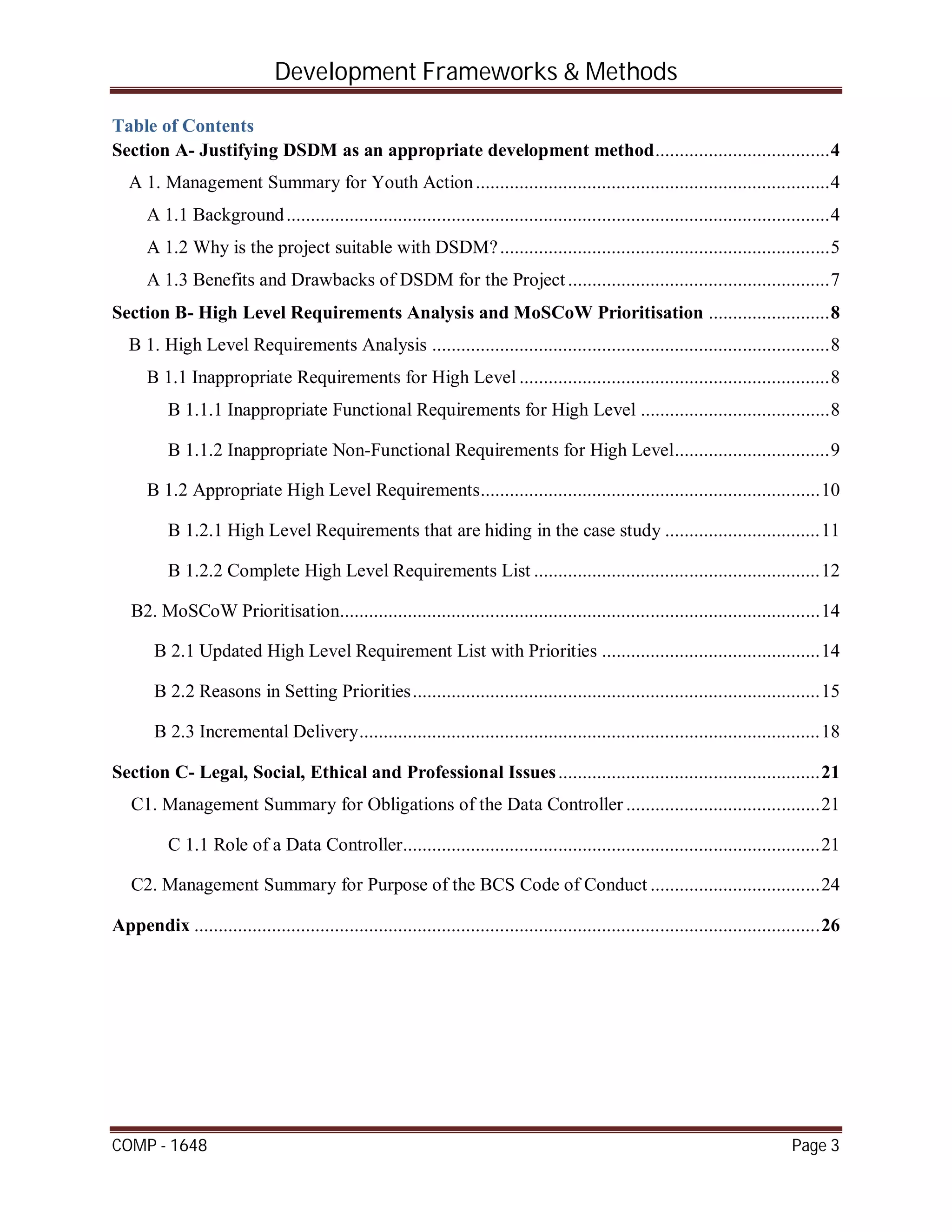 Development Frameworks & Methods
COMP - 1648 Page 3
Table of Contents
Section A- Justifying DSDM as an appropriate development method....................................4
A 1. Management Summary for Youth Action.........................................................................4
A 1.1 Background................................................................................................................4
A 1.2 Why is the project suitable with DSDM?....................................................................5
A 1.3 Benefits and Drawbacks of DSDM for the Project......................................................7
Section B- High Level Requirements Analysis and MoSCoW Prioritisation .........................8
B 1. High Level Requirements Analysis ..................................................................................8
B 1.1 Inappropriate Requirements for High Level ................................................................8
B 1.1.1 Inappropriate Functional Requirements for High Level .......................................8
B 1.1.2 Inappropriate Non-Functional Requirements for High Level................................9
B 1.2 Appropriate High Level Requirements......................................................................10
B 1.2.1 High Level Requirements that are hiding in the case study ................................11
B 1.2.2 Complete High Level Requirements List ...........................................................12
B2. MoSCoW Prioritisation...................................................................................................14
B 2.1 Updated High Level Requirement List with Priorities .............................................14
B 2.2 Reasons in Setting Priorities....................................................................................15
B 2.3 Incremental Delivery...............................................................................................18
Section C- Legal, Social, Ethical and Professional Issues......................................................21
C1. Management Summary for Obligations of the Data Controller ........................................21
C 1.1 Role of a Data Controller......................................................................................21
C2. Management Summary for Purpose of the BCS Code of Conduct ...................................24
Appendix .................................................................................................................................26
 