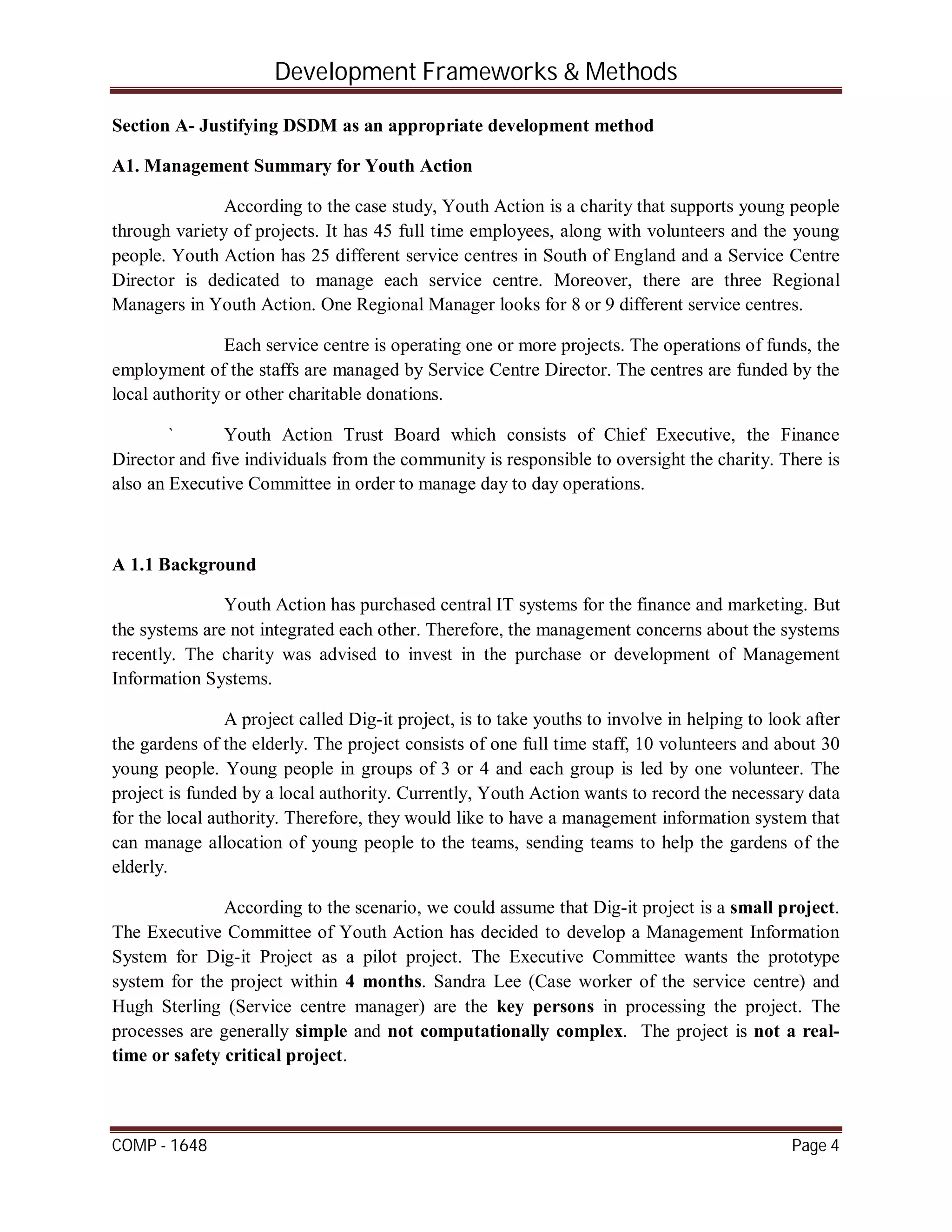 Development Frameworks & Methods
COMP - 1648 Page 4
Section A- Justifying DSDM as an appropriate development method
A1. Management Summary for Youth Action
According to the case study, Youth Action is a charity that supports young people
through variety of projects. It has 45 full time employees, along with volunteers and the young
people. Youth Action has 25 different service centres in South of England and a Service Centre
Director is dedicated to manage each service centre. Moreover, there are three Regional
Managers in Youth Action. One Regional Manager looks for 8 or 9 different service centres.
Each service centre is operating one or more projects. The operations of funds, the
employment of the staffs are managed by Service Centre Director. The centres are funded by the
local authority or other charitable donations.
` Youth Action Trust Board which consists of Chief Executive, the Finance
Director and five individuals from the community is responsible to oversight the charity. There is
also an Executive Committee in order to manage day to day operations.
A 1.1 Background
Youth Action has purchased central IT systems for the finance and marketing. But
the systems are not integrated each other. Therefore, the management concerns about the systems
recently. The charity was advised to invest in the purchase or development of Management
Information Systems.
A project called Dig-it project, is to take youths to involve in helping to look after
the gardens of the elderly. The project consists of one full time staff, 10 volunteers and about 30
young people. Young people in groups of 3 or 4 and each group is led by one volunteer. The
project is funded by a local authority. Currently, Youth Action wants to record the necessary data
for the local authority. Therefore, they would like to have a management information system that
can manage allocation of young people to the teams, sending teams to help the gardens of the
elderly.
According to the scenario, we could assume that Dig-it project is a small project.
The Executive Committee of Youth Action has decided to develop a Management Information
System for Dig-it Project as a pilot project. The Executive Committee wants the prototype
system for the project within 4 months. Sandra Lee (Case worker of the service centre) and
Hugh Sterling (Service centre manager) are the key persons in processing the project. The
processes are generally simple and not computationally complex. The project is not a real-
time or safety critical project.
 