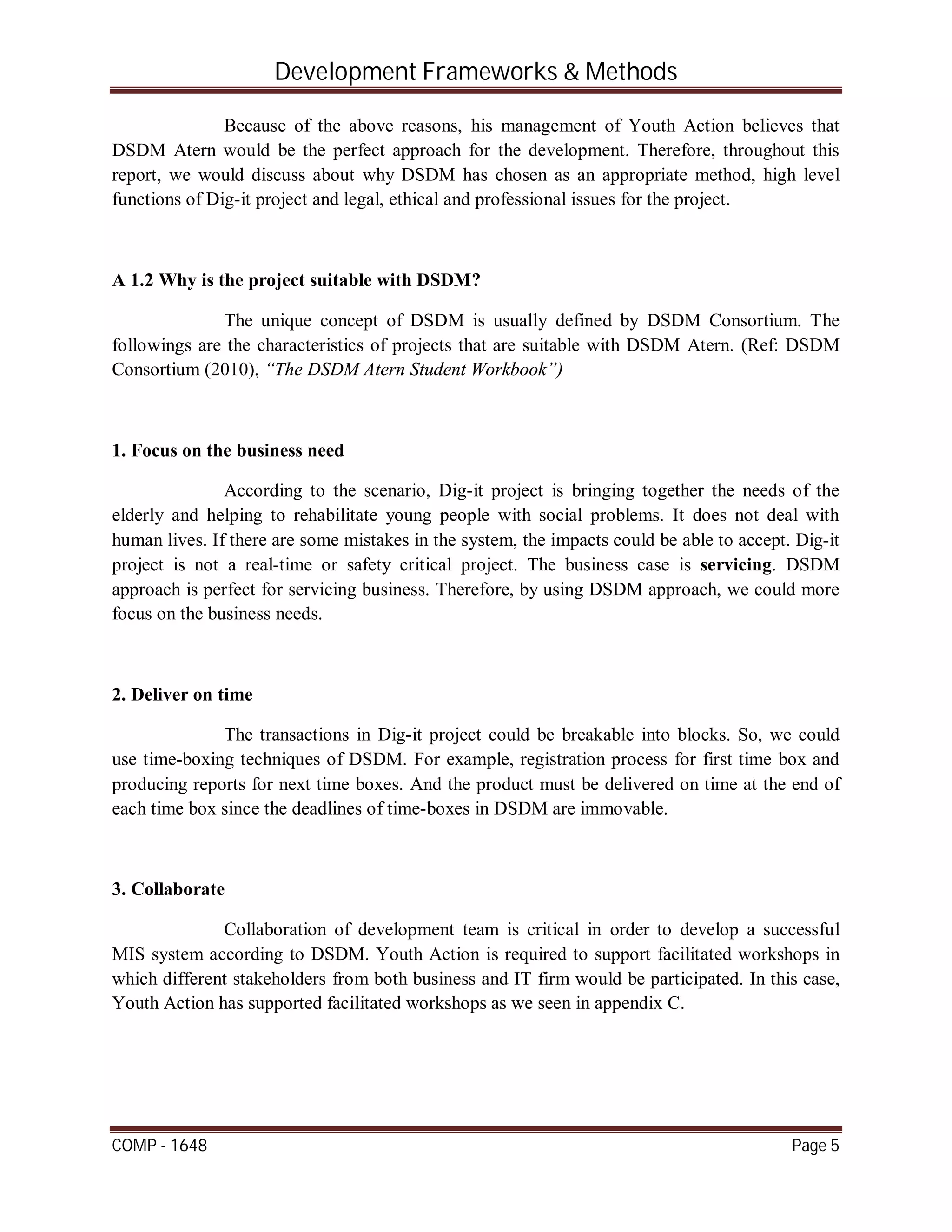 Development Frameworks & Methods
COMP - 1648 Page 5
Because of the above reasons, his management of Youth Action believes that
DSDM Atern would be the perfect approach for the development. Therefore, throughout this
report, we would discuss about why DSDM has chosen as an appropriate method, high level
functions of Dig-it project and legal, ethical and professional issues for the project.
A 1.2 Why is the project suitable with DSDM?
The unique concept of DSDM is usually defined by DSDM Consortium. The
followings are the characteristics of projects that are suitable with DSDM Atern. (Ref: DSDM
Consortium (2010), “The DSDM Atern Student Workbook”)
1. Focus on the business need
According to the scenario, Dig-it project is bringing together the needs of the
elderly and helping to rehabilitate young people with social problems. It does not deal with
human lives. If there are some mistakes in the system, the impacts could be able to accept. Dig-it
project is not a real-time or safety critical project. The business case is servicing. DSDM
approach is perfect for servicing business. Therefore, by using DSDM approach, we could more
focus on the business needs.
2. Deliver on time
The transactions in Dig-it project could be breakable into blocks. So, we could
use time-boxing techniques of DSDM. For example, registration process for first time box and
producing reports for next time boxes. And the product must be delivered on time at the end of
each time box since the deadlines of time-boxes in DSDM are immovable.
3. Collaborate
Collaboration of development team is critical in order to develop a successful
MIS system according to DSDM. Youth Action is required to support facilitated workshops in
which different stakeholders from both business and IT firm would be participated. In this case,
Youth Action has supported facilitated workshops as we seen in appendix C.
 