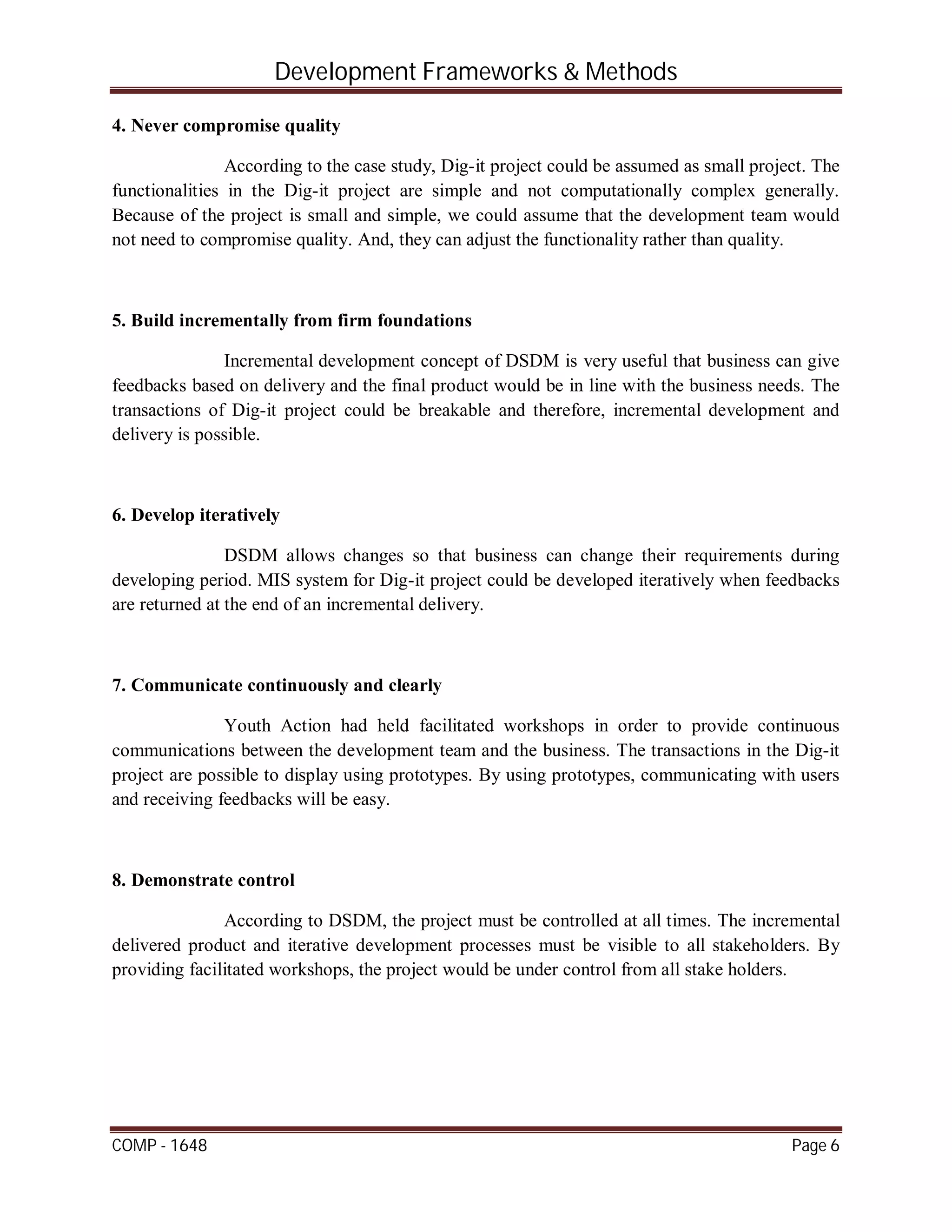 Development Frameworks & Methods
COMP - 1648 Page 6
4. Never compromise quality
According to the case study, Dig-it project could be assumed as small project. The
functionalities in the Dig-it project are simple and not computationally complex generally.
Because of the project is small and simple, we could assume that the development team would
not need to compromise quality. And, they can adjust the functionality rather than quality.
5. Build incrementally from firm foundations
Incremental development concept of DSDM is very useful that business can give
feedbacks based on delivery and the final product would be in line with the business needs. The
transactions of Dig-it project could be breakable and therefore, incremental development and
delivery is possible.
6. Develop iteratively
DSDM allows changes so that business can change their requirements during
developing period. MIS system for Dig-it project could be developed iteratively when feedbacks
are returned at the end of an incremental delivery.
7. Communicate continuously and clearly
Youth Action had held facilitated workshops in order to provide continuous
communications between the development team and the business. The transactions in the Dig-it
project are possible to display using prototypes. By using prototypes, communicating with users
and receiving feedbacks will be easy.
8. Demonstrate control
According to DSDM, the project must be controlled at all times. The incremental
delivered product and iterative development processes must be visible to all stakeholders. By
providing facilitated workshops, the project would be under control from all stake holders.
 