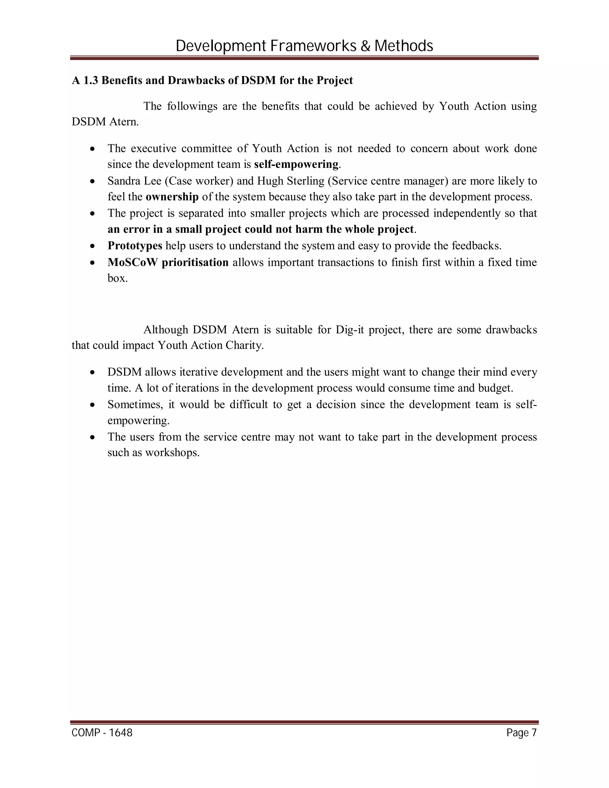 Development Frameworks & Methods
COMP - 1648 Page 7
A 1.3 Benefits and Drawbacks of DSDM for the Project
The followings are the benefits that could be achieved by Youth Action using
DSDM Atern.
 The executive committee of Youth Action is not needed to concern about work done
since the development team is self-empowering.
 Sandra Lee (Case worker) and Hugh Sterling (Service centre manager) are more likely to
feel the ownership of the system because they also take part in the development process.
 The project is separated into smaller projects which are processed independently so that
an error in a small project could not harm the whole project.
 Prototypes help users to understand the system and easy to provide the feedbacks.
 MoSCoW prioritisation allows important transactions to finish first within a fixed time
box.
Although DSDM Atern is suitable for Dig-it project, there are some drawbacks
that could impact Youth Action Charity.
 DSDM allows iterative development and the users might want to change their mind every
time. A lot of iterations in the development process would consume time and budget.
 Sometimes, it would be difficult to get a decision since the development team is self-
empowering.
 The users from the service centre may not want to take part in the development process
such as workshops.
 