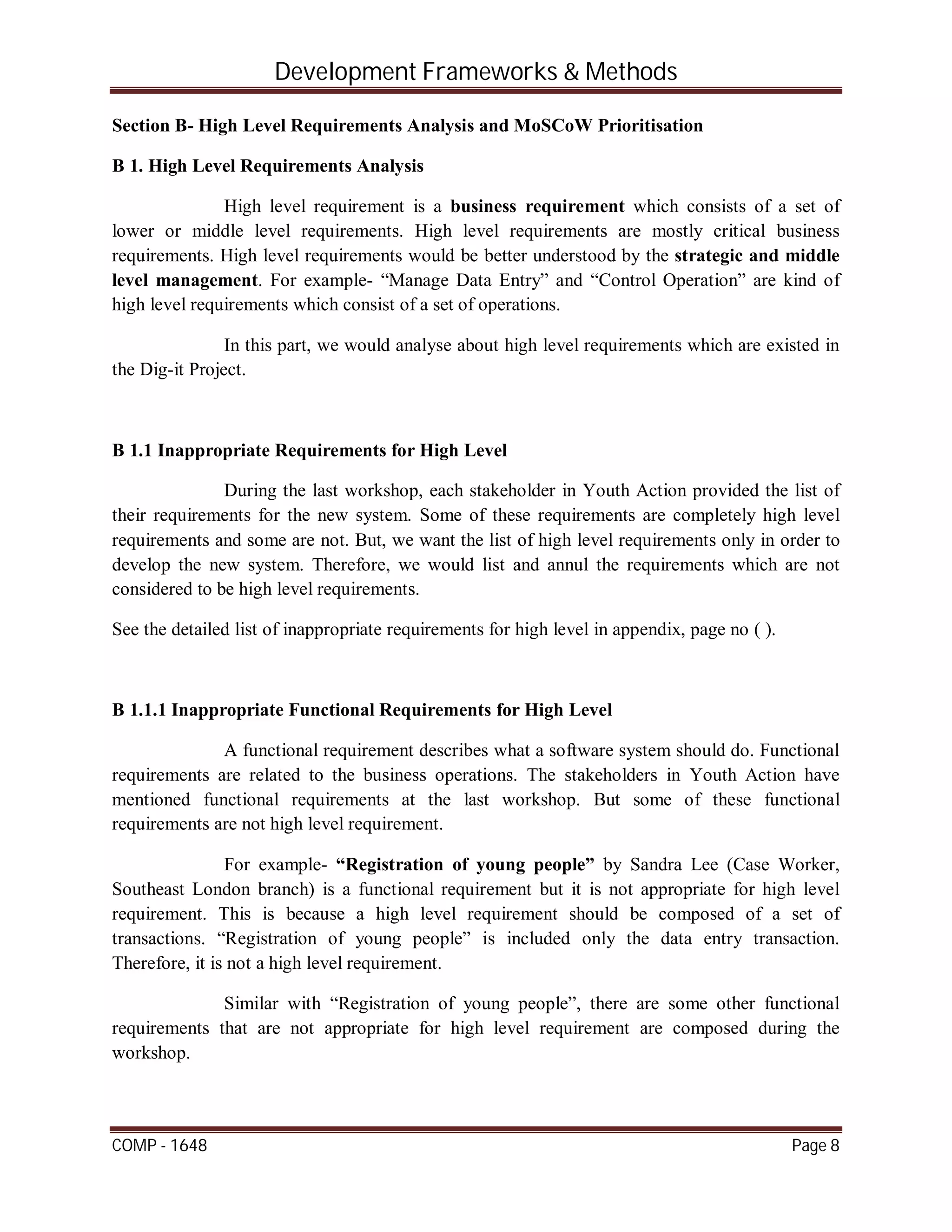 Development Frameworks & Methods
COMP - 1648 Page 8
Section B- High Level Requirements Analysis and MoSCoW Prioritisation
B 1. High Level Requirements Analysis
High level requirement is a business requirement which consists of a set of
lower or middle level requirements. High level requirements are mostly critical business
requirements. High level requirements would be better understood by the strategic and middle
level management. For example- “Manage Data Entry” and “Control Operation” are kind of
high level requirements which consist of a set of operations.
In this part, we would analyse about high level requirements which are existed in
the Dig-it Project.
B 1.1 Inappropriate Requirements for High Level
During the last workshop, each stakeholder in Youth Action provided the list of
their requirements for the new system. Some of these requirements are completely high level
requirements and some are not. But, we want the list of high level requirements only in order to
develop the new system. Therefore, we would list and annul the requirements which are not
considered to be high level requirements.
See the detailed list of inappropriate requirements for high level in appendix, page no ( ).
B 1.1.1 Inappropriate Functional Requirements for High Level
A functional requirement describes what a software system should do. Functional
requirements are related to the business operations. The stakeholders in Youth Action have
mentioned functional requirements at the last workshop. But some of these functional
requirements are not high level requirement.
For example- “Registration of young people” by Sandra Lee (Case Worker,
Southeast London branch) is a functional requirement but it is not appropriate for high level
requirement. This is because a high level requirement should be composed of a set of
transactions. “Registration of young people” is included only the data entry transaction.
Therefore, it is not a high level requirement.
Similar with “Registration of young people”, there are some other functional
requirements that are not appropriate for high level requirement are composed during the
workshop.
 