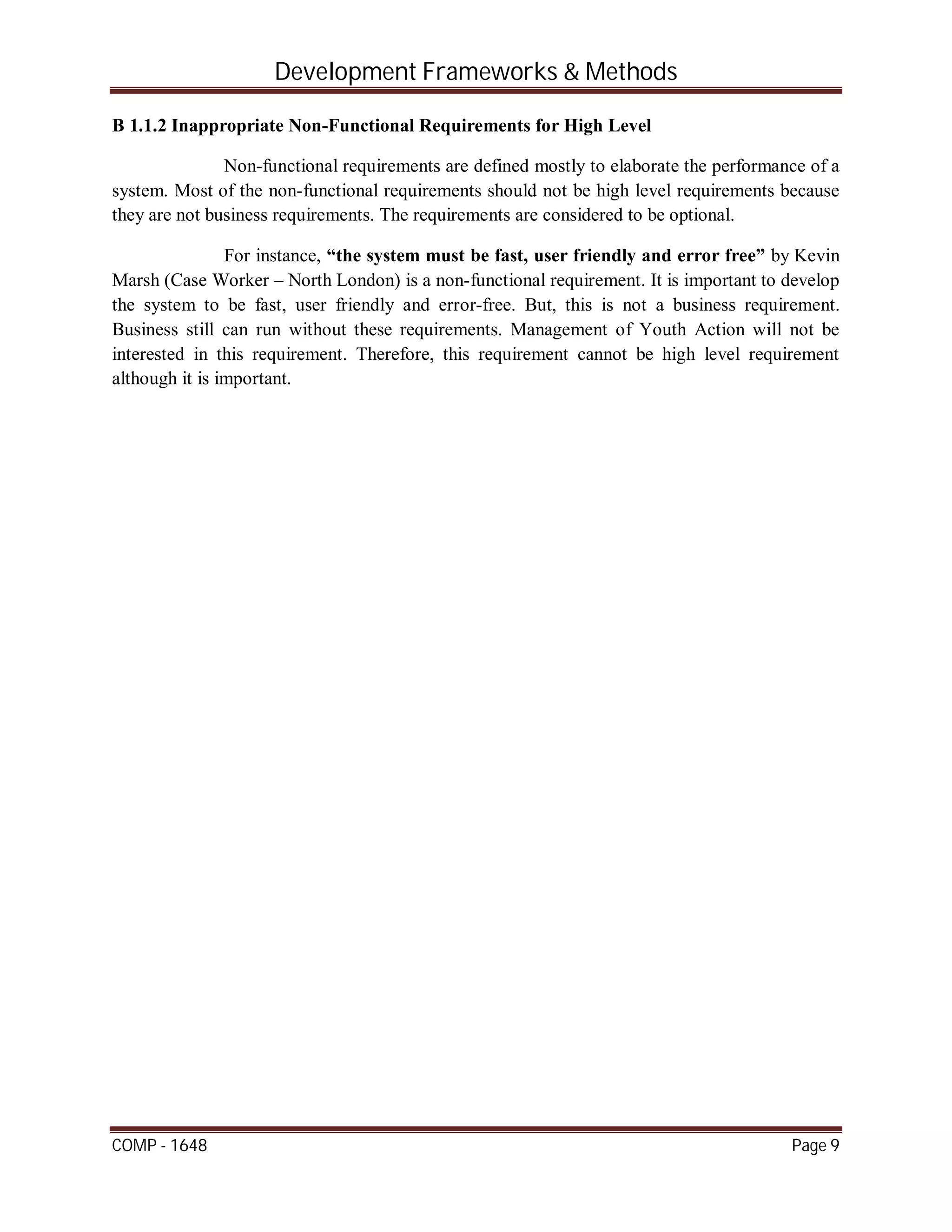 Development Frameworks & Methods
COMP - 1648 Page 9
B 1.1.2 Inappropriate Non-Functional Requirements for High Level
Non-functional requirements are defined mostly to elaborate the performance of a
system. Most of the non-functional requirements should not be high level requirements because
they are not business requirements. The requirements are considered to be optional.
For instance, “the system must be fast, user friendly and error free” by Kevin
Marsh (Case Worker – North London) is a non-functional requirement. It is important to develop
the system to be fast, user friendly and error-free. But, this is not a business requirement.
Business still can run without these requirements. Management of Youth Action will not be
interested in this requirement. Therefore, this requirement cannot be high level requirement
although it is important.
 