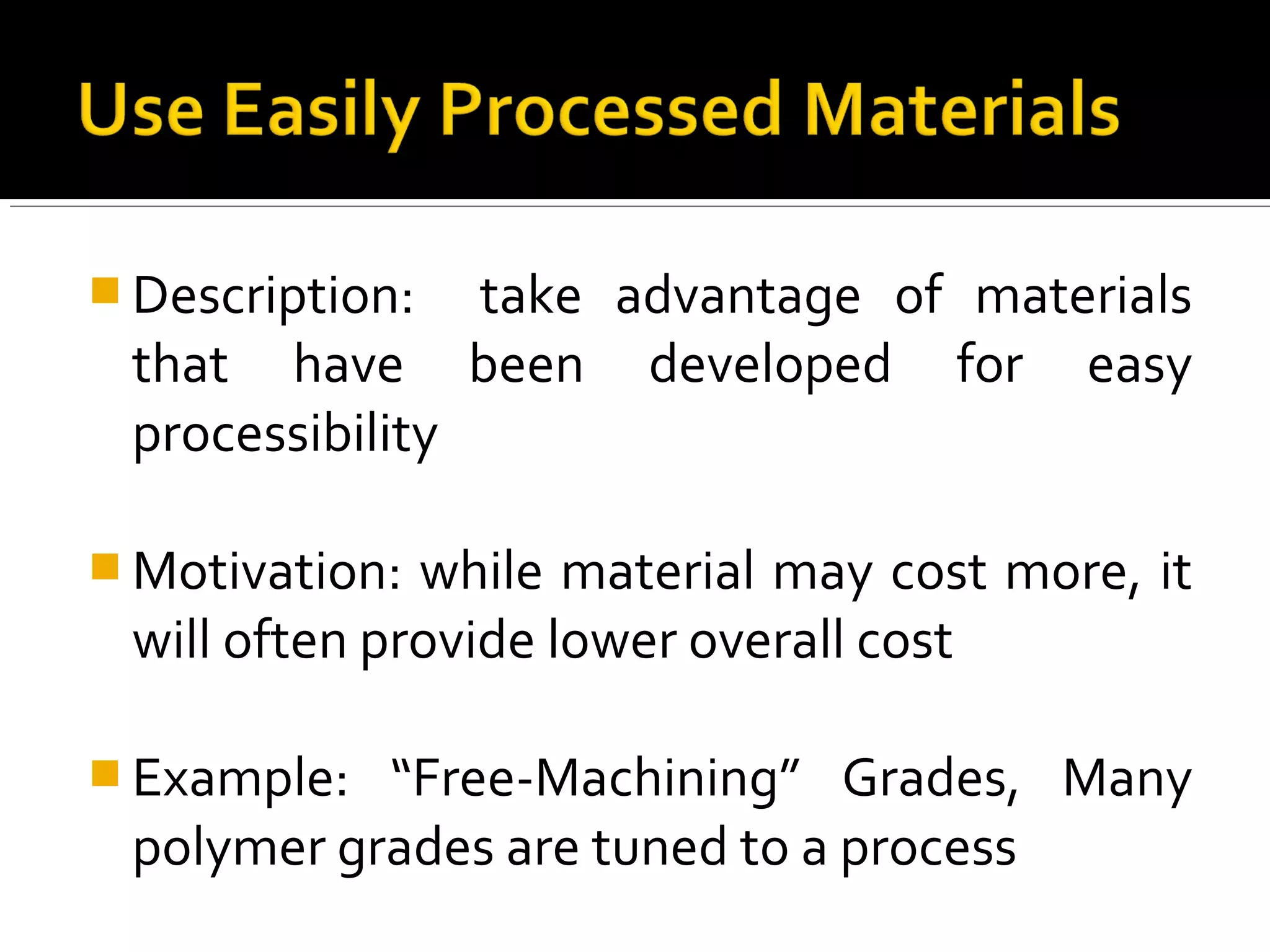  Description: take advantage of materials
that have been developed for easy
processibility
 Motivation: while material may cost more, it
will often provide lower overall cost
 Example: “Free-Machining” Grades, Many
polymer grades are tuned to a process
 