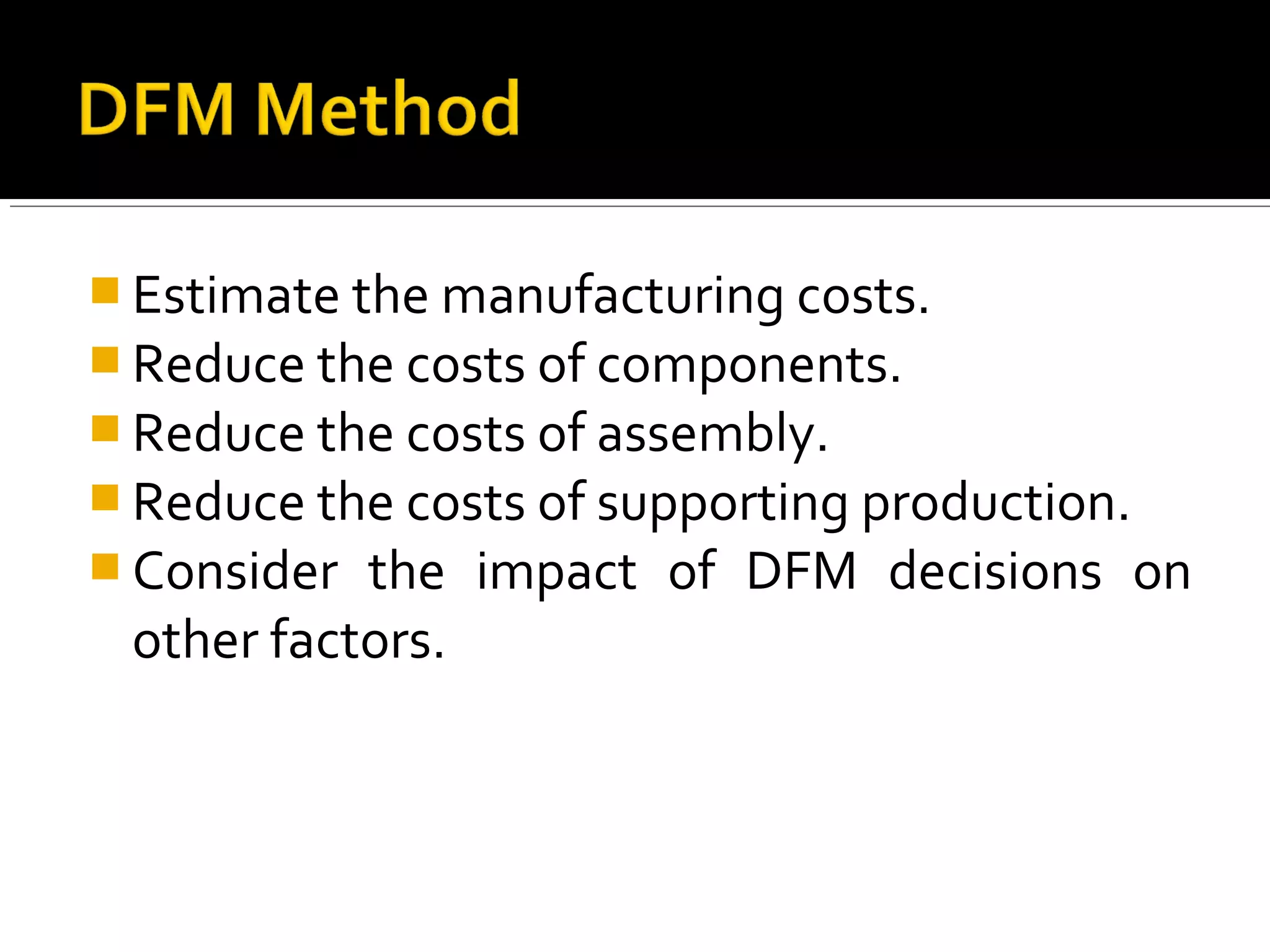  Estimate the manufacturing costs.
 Reduce the costs of components.
 Reduce the costs of assembly.
 Reduce the costs of supporting production.
 Consider the impact of DFM decisions on
other factors.
 