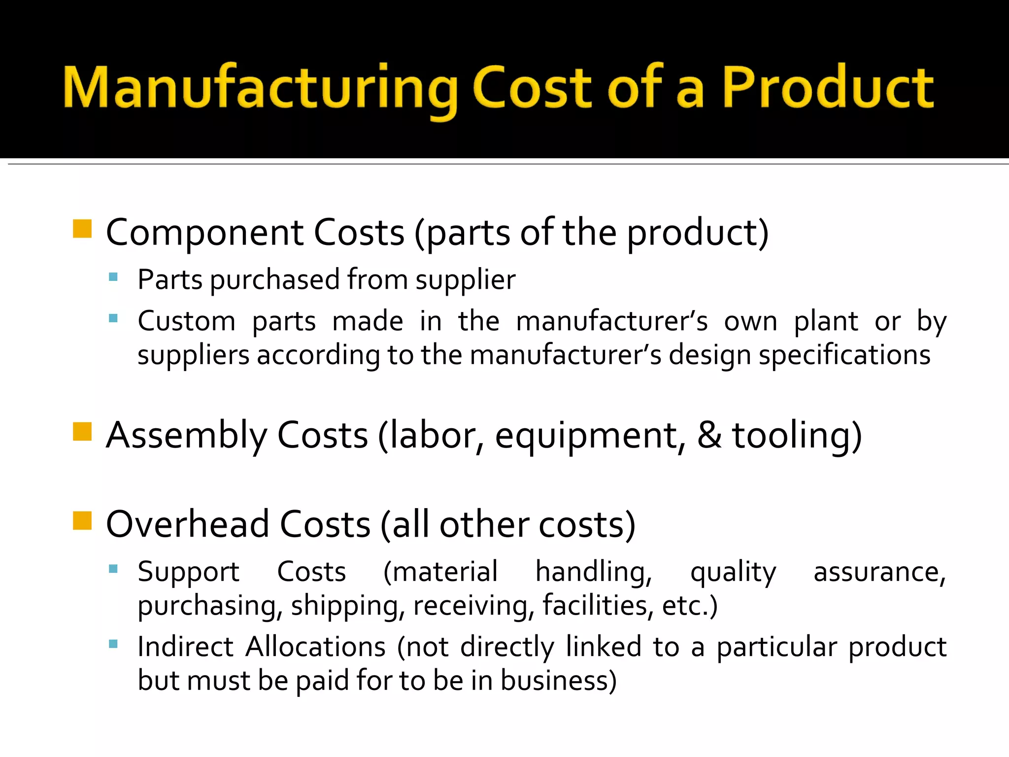 Component Costs (parts of the product)
 Parts purchased from supplier
 Custom parts made in the manufacturer’s own plant or by
suppliers according to the manufacturer’s design specifications
 Assembly Costs (labor, equipment, & tooling)
 Overhead Costs (all other costs)
 Support Costs (material handling, quality assurance,
purchasing, shipping, receiving, facilities, etc.)
 Indirect Allocations (not directly linked to a particular product
but must be paid for to be in business)
 