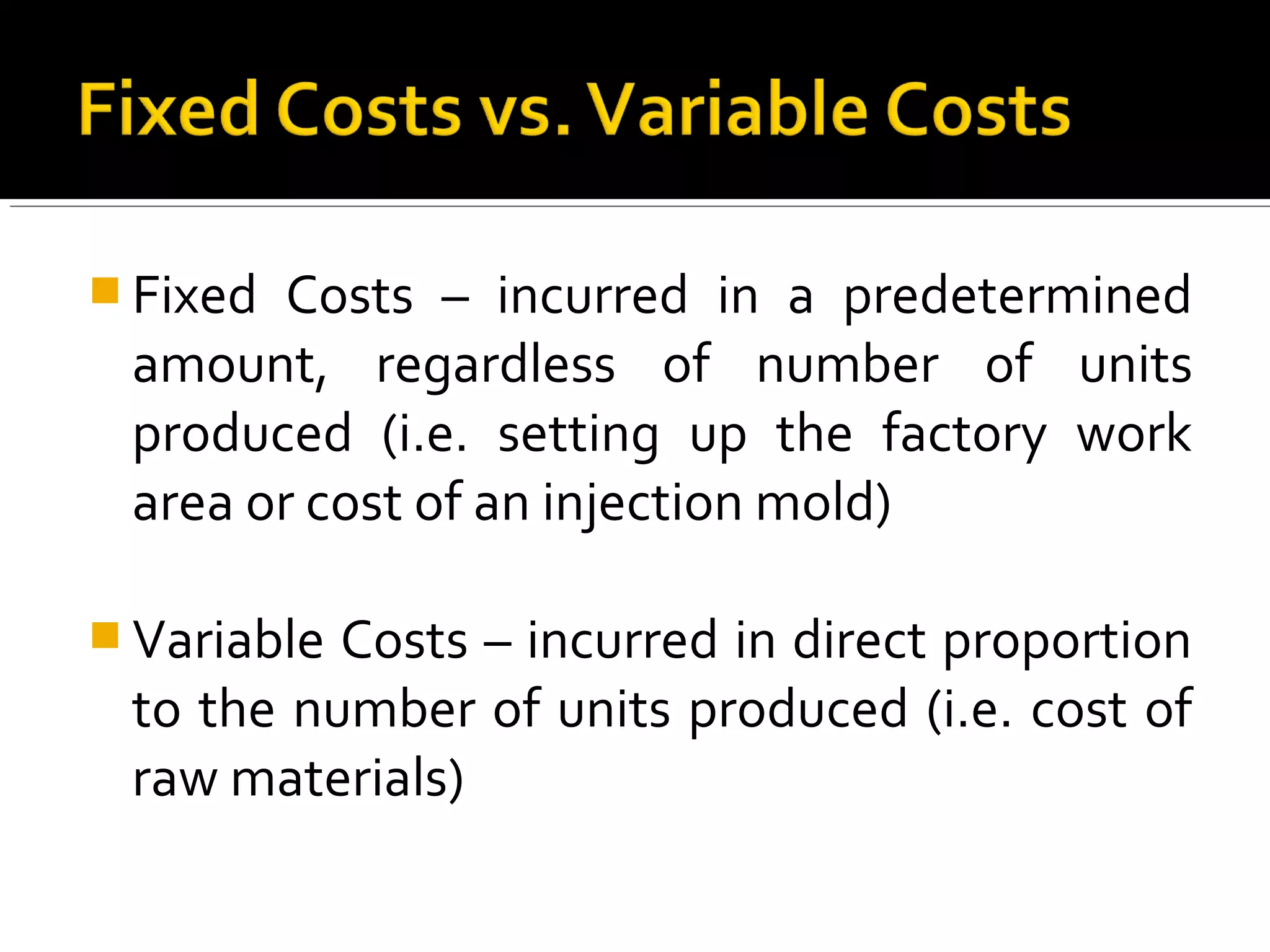  Fixed Costs – incurred in a predetermined
amount, regardless of number of units
produced (i.e. setting up the factory work
area or cost of an injection mold)
 Variable Costs – incurred in direct proportion
to the number of units produced (i.e. cost of
raw materials)
 