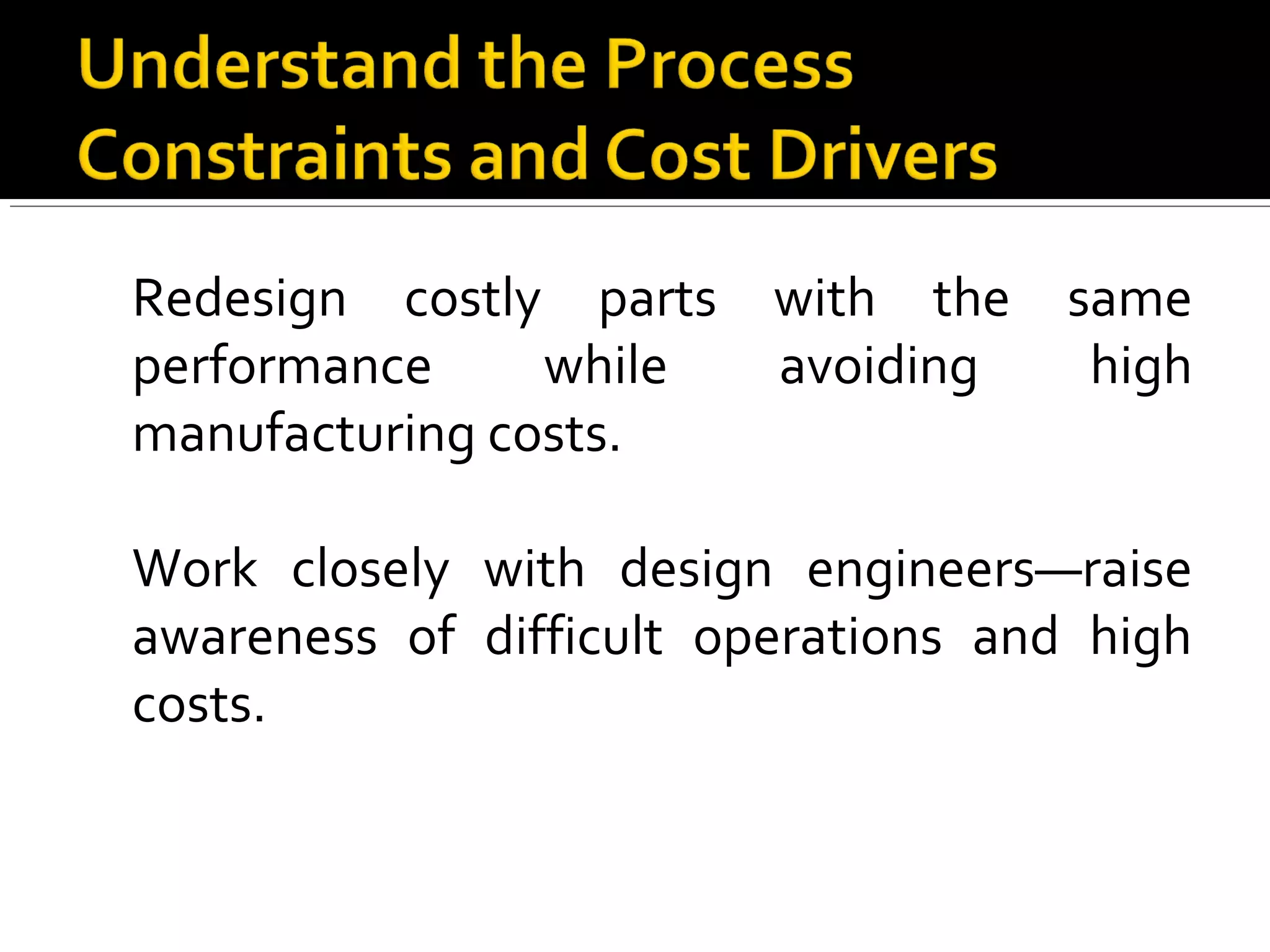 Redesign costly parts with the same
performance while avoiding high
manufacturing costs.
Work closely with design engineers—raise
awareness of difficult operations and high
costs.
 