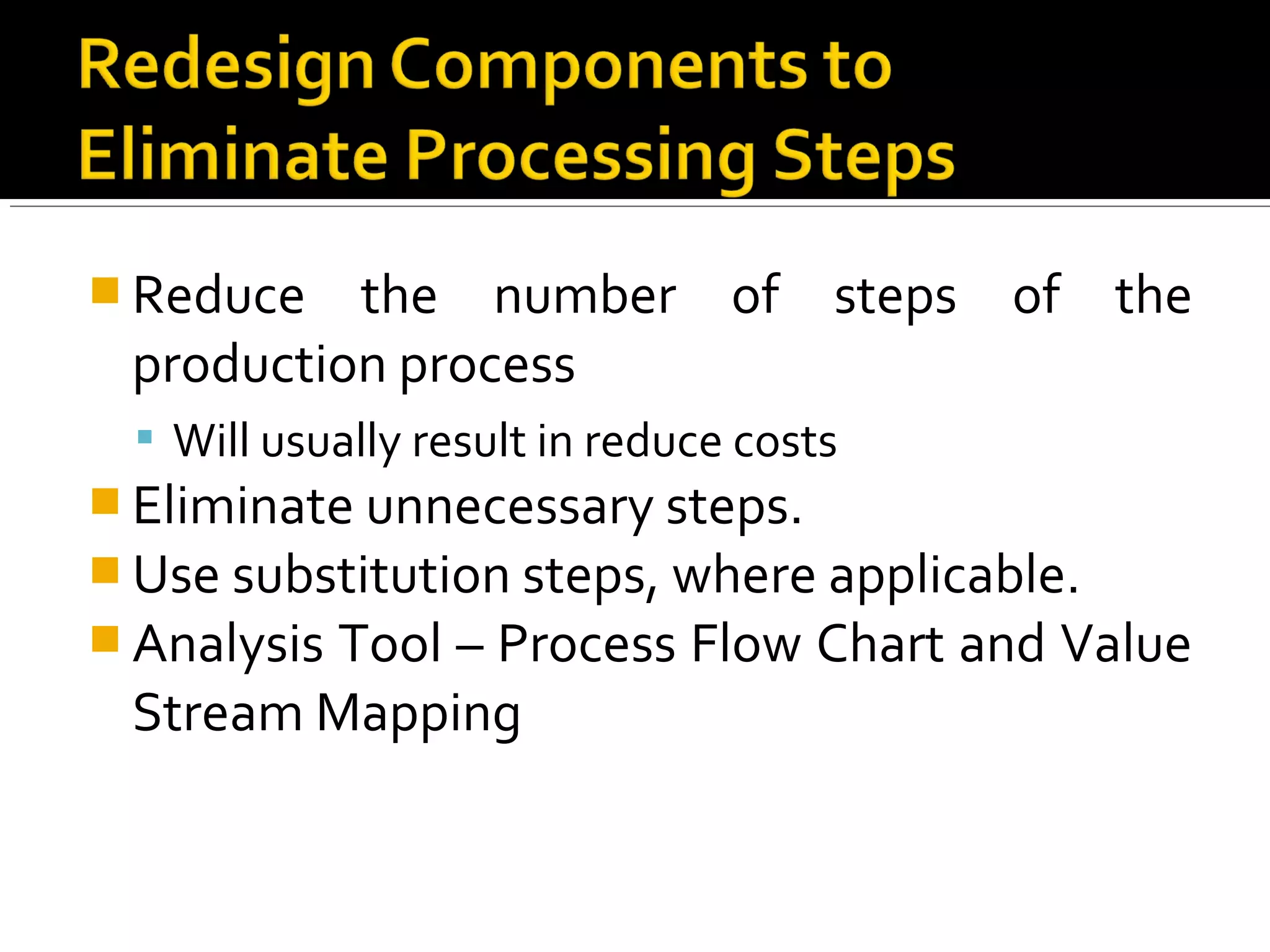  Reduce the number of steps of the
production process
 Will usually result in reduce costs
 Eliminate unnecessary steps.
 Use substitution steps, where applicable.
 Analysis Tool – Process Flow Chart and Value
Stream Mapping
 