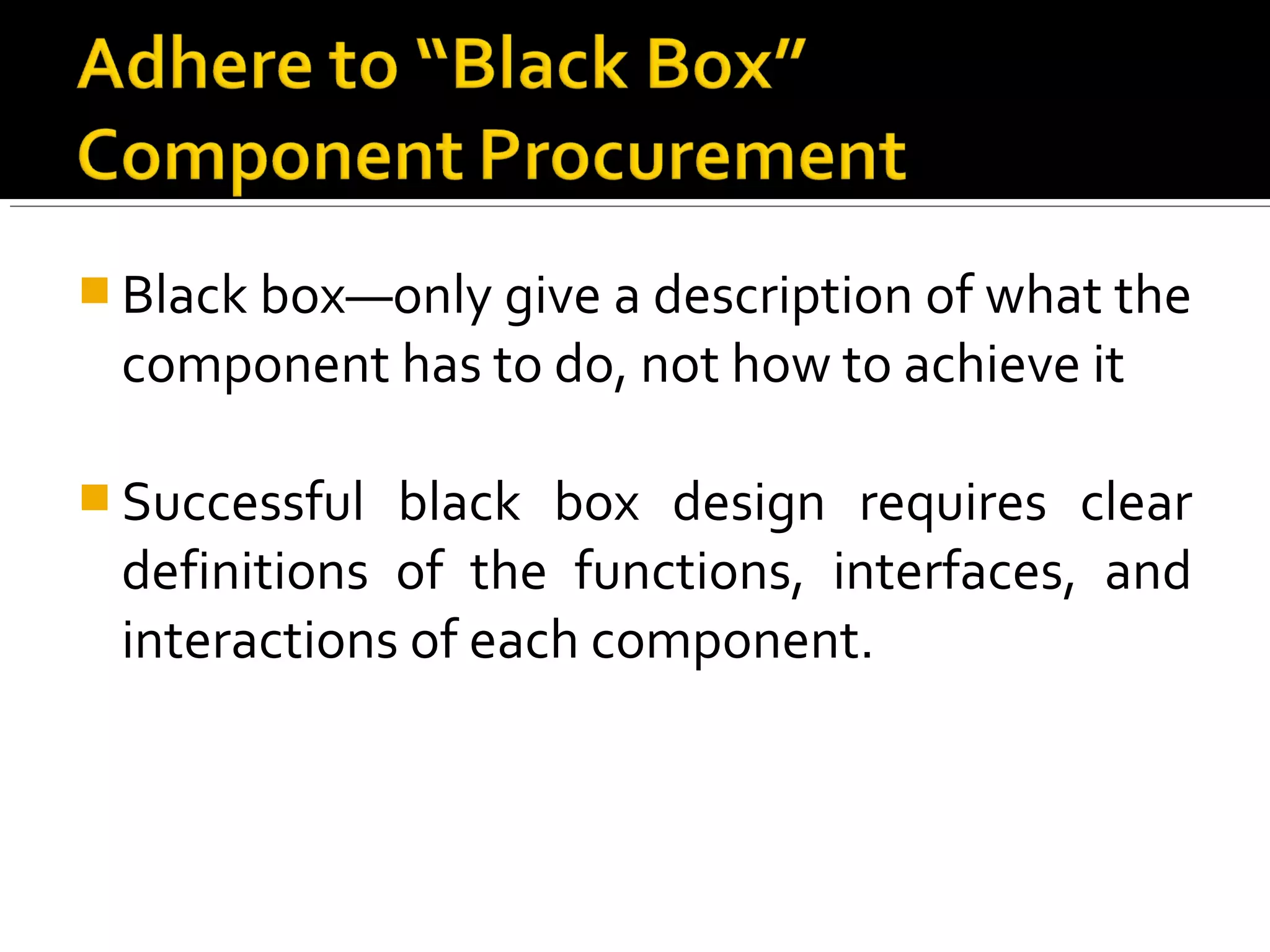  Black box—only give a description of what the
component has to do, not how to achieve it
 Successful black box design requires clear
definitions of the functions, interfaces, and
interactions of each component.
 