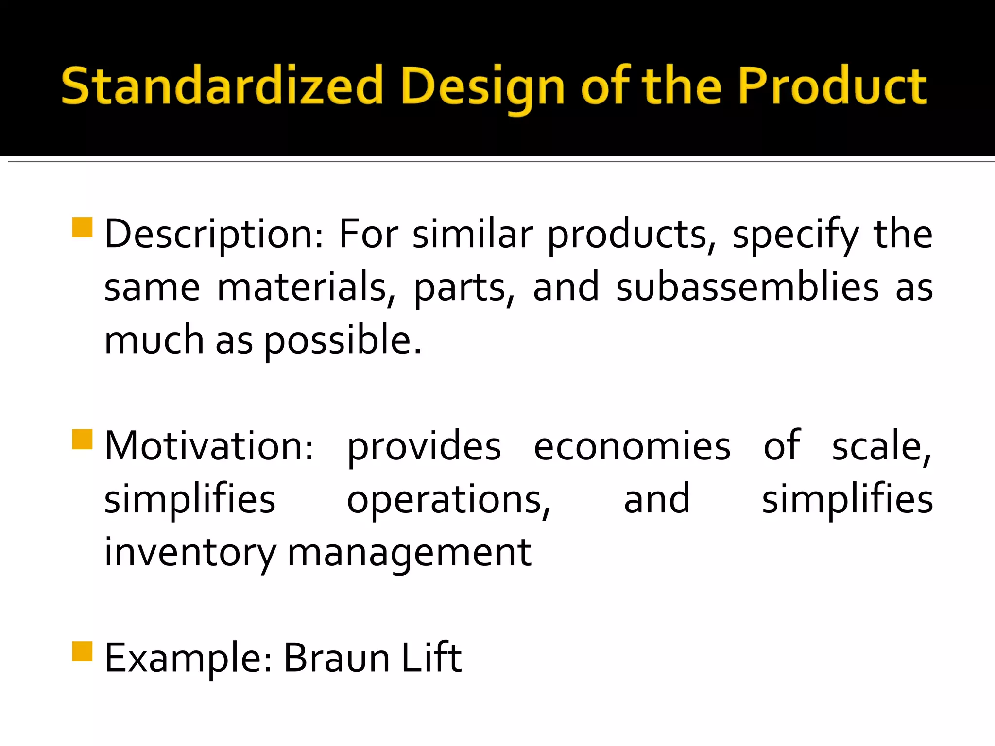  Description: For similar products, specify the
same materials, parts, and subassemblies as
much as possible.
 Motivation: provides economies of scale,
simplifies operations, and simplifies
inventory management
 Example: Braun Lift
 