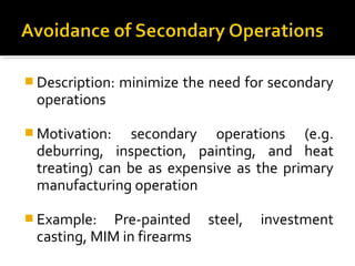  Description: minimize the need for secondary
operations
 Motivation: secondary operations (e.g.
deburring, inspection, painting, and heat
treating) can be as expensive as the primary
manufacturing operation
 Example: Pre-painted steel, investment
casting, MIM in firearms
 