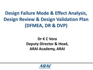 Design Failure Mode & Effect Analysis,
Design Review & Design Validation Plan
(DFMEA, DR & DVP)
Dr K C Vora
Deputy Director & Head,
ARAI Academy, ARAI

 