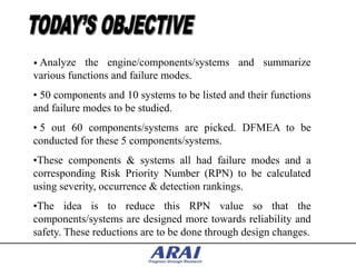 • Analyze   the engine/components/systems and summarize
various functions and failure modes.
• 50 components and 10 systems to be listed and their functions
and failure modes to be studied.
• 5 out 60 components/systems are picked. DFMEA to be
conducted for these 5 components/systems.
•These components & systems all had failure modes and a
corresponding Risk Priority Number (RPN) to be calculated
using severity, occurrence & detection rankings.
•The idea is to reduce this RPN value so that the
components/systems are designed more towards reliability and
safety. These reductions are to be done through design changes.
 