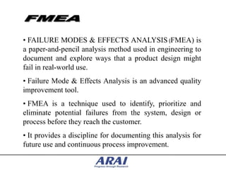 • FAILURE MODES & EFFECTS ANALYSIS (FMEA) is
a paper-and-pencil analysis method used in engineering to
document and explore ways that a product design might
fail in real-world use.
• Failure Mode & Effects Analysis is an advanced quality
improvement tool.
• FMEA is a technique used to identify, prioritize and
eliminate potential failures from the system, design or
process before they reach the customer.
• It provides a discipline for documenting this analysis for
future use and continuous process improvement.
 