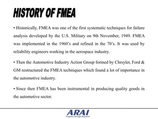 • Historically, FMEA was one of the first systematic techniques for failure
analysis developed by the U.S. Military on 9th November, 1949. FMEA
was implemented in the 1960‟s and refined in the 70‟s. It was used by
reliability engineers working in the aerospace industry.

• Then the Automotive Industry Action Group formed by Chrsyler, Ford &
GM restructured the FMEA techniques which found a lot of importance in
the automotive industry.

• Since then FMEA has been instrumental in producing quality goods in
the automotive sector.
 