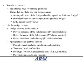 •   Rate the occurrence
    – See attached page for ranking guidelines
    – Things that may help you rate the occurrence
          • Are any elements of the design related to a previous device or design?
          • How significant are the changes from a previous design?
          • Is the design entirely new?
•   List the design controls
    – Design controls are intended to:
          • Prevent the cause of the failure mode (1st choice solution)
          • Detect the cause of the failure mode (2nd choice solution)
          • Detect the failure mode directly (3rd choice solution)
    – Applicable design controls include
          • Predictive code analysis, simulation, and modeling
          • Tolerance “stack-up” studies
          • Prototype test results (acceptance tests, DOE‟s, limit tests)
          • Proven designs, parts, and materials
 