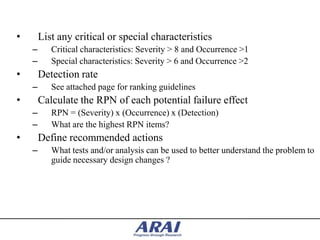 •       List any critical or special characteristics
    –      Critical characteristics: Severity > 8 and Occurrence >1
    –      Special characteristics: Severity > 6 and Occurrence >2
•       Detection rate
    –      See attached page for ranking guidelines
•       Calculate the RPN of each potential failure effect
    –      RPN = (Severity) x (Occurrence) x (Detection)
    –      What are the highest RPN items?
•       Define recommended actions
    –      What tests and/or analysis can be used to better understand the problem to
           guide necessary design changes ?
 