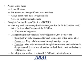 •   Assign action items
    – Assemble team
    – Partition work among different team members
    – Assign completion dates for action items
    – Agree on next team meeting date
•   Complete “Action Results” Section of DFMEA
    – Note any work not accomplished (and the justification for incomplete work)
       in the “actions taken” section of the DFMEA.
         • Why was nothing done?
    – Change ratings if action results justify adjustment, but the rules are:
         • Severity: May only be reduced through elimination of the failure effect
         • Occurrence: May only be reduced through a design change
         • Detection: May only be reduced through improvement and additions in
            design control (i.e. a new detection method, better test methodology,
            better codes, etc.)
    – Include test and analysis results with DFMEA to validate changes.
 