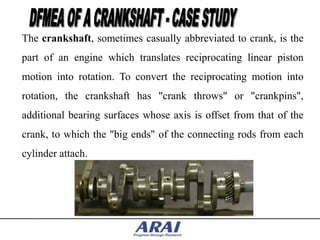The crankshaft, sometimes casually abbreviated to crank, is the
part of an engine which translates reciprocating linear piston
motion into rotation. To convert the reciprocating motion into
rotation, the crankshaft has "crank throws" or "crankpins",
additional bearing surfaces whose axis is offset from that of the
crank, to which the "big ends" of the connecting rods from each
cylinder attach.
 