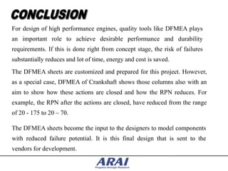 For design of high performance engines, quality tools like DFMEA plays
an important role to achieve desirable performance and durability
requirements. If this is done right from concept stage, the risk of failures
substantially reduces and lot of time, energy and cost is saved.
The DFMEA sheets are customized and prepared for this project. However,
as a special case, DFMEA of Crankshaft shows those columns also with an
aim to show how these actions are closed and how the RPN reduces. For
example, the RPN after the actions are closed, have reduced from the range
of 20 - 175 to 20 – 70.

The DFMEA sheets become the input to the designers to model components
with reduced failure potential. It is this final design that is sent to the
vendors for development.
 