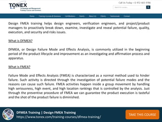 TAKE THIS COURSE
Design FMEA training helps design engineers, verification engineers, and project/product
managers to proactively break down, examine, investigate and reveal potential failure, quality,
execution, and security and risks issues.
What is DFMEA?
DFMEA, or Design Failure Mode and Effects Analysis, is commonly utilized in the beginning
period of the product lifecycle and improvement as an investigating and affirmation process and
apparatus.
What is FMEA?
Failure Mode and Effects Analysis (FMEA) is characterized as a normal method used to hinder
failure. Such activity is directed through the investigation of potential failure modes and the
reasons can cause such failure. FMEA activities happen inside a group movement by handling
high seriousness, high event, and high location rankings that is controlled by the analysis. Just
through the preventive procedure of FMEA we can guarantee the product execution is tasteful
and the shot of the product failure is diminished.
DFMEA Training | Design FMEA Training
https://www.tonex.com/training-courses/dfmea-training/
 