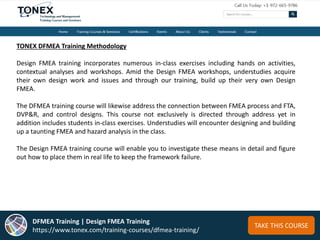 TAKE THIS COURSE
TONEX DFMEA Training Methodology
Design FMEA training incorporates numerous in-class exercises including hands on activities,
contextual analyses and workshops. Amid the Design FMEA workshops, understudies acquire
their own design work and issues and through our training, build up their very own Design
FMEA.
The DFMEA training course will likewise address the connection between FMEA process and FTA,
DVP&R, and control designs. This course not exclusively is directed through address yet in
addition includes students in-class exercises. Understudies will encounter designing and building
up a taunting FMEA and hazard analysis in the class.
The Design FMEA training course will enable you to investigate these means in detail and figure
out how to place them in real life to keep the framework failure.
DFMEA Training | Design FMEA Training
https://www.tonex.com/training-courses/dfmea-training/
 