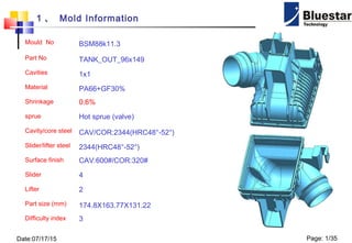 Date:07/17/15 Page: 1/35
1 、 Mold Information
Mould No BSM88k11.3
Part No TANK_OUT_96x149
Cavities 1x1
Material PA66+GF30%
Shrinkage 0.6%
sprue Hot sprue (valve)
Cavity/core steel CAV/COR:2344(HRC48°-52°)
Slider/lifter steel 2344(HRC48°-52°)
Surface finish CAV:600#/COR:320#
Slider 4
Lifter 2
Part size (mm) 174.8X163.77X131.22
Difficulty index 3
 
