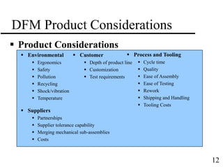 12
DFM Product Considerations
 Product Considerations
 Environmental
 Ergonomics
 Safety
 Pollution
 Recycling
 Shock/vibration
 Temperature
 Customer
 Depth of product line
 Customization
 Test requirements
 Process and Tooling
 Cycle time
 Quality
 Ease of Assembly
 Ease of Testing
 Rework
 Shipping and Handling
 Tooling Costs
 Suppliers
 Partnerships
 Supplier tolerance capability
 Merging mechanical sub-assemblies
 Costs
 