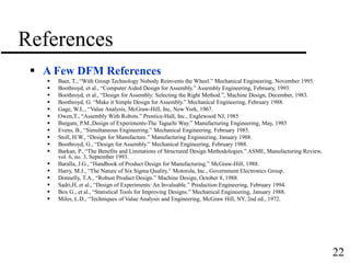 22
References
 A Few DFM References
 Baer, T., “With Group Technology Nobody Reinvents the Wheel.” Mechanical Engineering, November 1995.
 Boothroyd, et al., “Computer Aided Design for Assembly.” Assembly Engineering, February, 1993.
 Boothroyd, et al., “Design for Assembly: Selecting the Right Method.”, Machine Design, December, 1983.
 Boothroyd, G. “Make it Simple Design for Assembly.” Mechanical Engineering, February 1988.
 Gage, W.L., “Value Analysis, McGraw-Hill, Inc, New York, 1967.
 Owen,T., “Assembly With Robots.” Prentice-Hall, Inc., Englewood NJ, 1985
 Burgam, P.M.,Design of Experiments-The Taguchi Way.” Manufacturing Engineering, May, 1985
 Evens, B., “Simultaneous Engineering.” Mechanical Engineering, February 1985.
 Stoll, H.W., “Design for Manufacture.” Manufacturing Engineering, January 1988.
 Boothroyd, G., “Design for Assembly.” Mechanical Engineering, February 1988.
 Barkan, P., “The Benefits and Limitations of Structured Design Methodologies.” ASME, Manufacturing Review,
vol. 6, no. 3, September 1993.
 Baralla, J.G., “Handbook of Product Design for Manufacturing.” McGraw-Hill, 1988.
 Harry, M.J., “The Nature of Six Sigma Quality.” Motorola, Inc., Government Electronics Group.
 Donnelly, T.A., “Robust Product Design.” Machine Design, October 8, 1988.
 Sadri,H, et al., “Design of Experiments: An Invaluable.” Production Engineering, February 1994.
 Box G., et al., “Statistical Tools for Improving Designs.” Mechanical Engineering, January 1988.
 Miles, L.D., “Techniques of Value Analysis and Engineering, McGraw Hill, NY, 2nd ed., 1972.
 